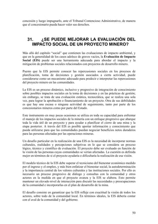 concesión y luego impugnarlo, ante el Tribunal Contencioso Administrativo, de manera
que el concesionario pueda hacer valer sus derechos.



   31.   ¿SE PUEDE MEJORAR LA EVALUACIÓN DEL
     IMPACTO SOCIAL DE UN PROYECTO MINERO?
Más allá del capítulo “social” que contienen las evaluaciones de impacto ambiental, y
que en la generalidad de los casos adolece de graves vacíos, la Evaluación de Impacto
Social (EIS) puede ser una herramienta adecuada para abordar el impacto y la
mitigación de problemas sociales relacionados con proyectos de desarrollo minero.

Puesto que la EIS permite conocer las repercusiones sociales en los procesos de
planificación, toma de decisiones y gestión asociados a cierta actividad, puede
considerarse como un mecanismo adecuado para predecir e interpretar las repercusiones
del proyecto minero en las comunidades.

La EIS es un proceso dinámico, inclusivo y progresivo de integración de conocimiento
sobre posibles impactos sociales en la toma de decisiones y en las prácticas de gestión;
sin embargo, se trata de una evaluación estática, tecnocrática, que se realiza una sola
vez, para lograr la aprobación o financiamiento de un proyecto. Otra de sus debilidades
es que hay una escasa o ninguna actividad de seguimiento, tanto por parte de los
concesionarios mineros como por parte del Estado.

Este instrumento en muy pocas ocasiones se utiliza en toda su capacidad para enfrentar
el manejo de los impactos sociales de la minería con un enfoque progresivo que abarque
toda la vida útil de un proyecto y para ayudar a planificar el cierre de una mina y la
etapa posterior. A través del EIS es posible aportar información y conocimiento que
pueda utilizarse para que las comunidades puedan negociar beneficios netos duraderos
para las personas afectadas por las operaciones mineras.

Un desafío particular en la realización de una EIS es la necesidad de incorporar normas
culturales, realidades y percepciones subjetivas en lo que se considera un proceso
lógico, técnico y científico de evaluación. El proyecto debe ser evaluado en función de
la visión de las personas cuyas comunidades se verían afectadas. La cuestión es definida
mejor en términos de si el proyecto ayudaría o dificultaría la realización de esa visión.

El modelo técnico de la EIS debe superar el tecnicismo del bienestar económico medido
por el ingreso y el empleo, y más bien enfatizar el bienestar social, la autodeterminación
y la importancia central de los valores culturales y las instituciones sociales. Por ello es
necesario un proceso progresivo de diálogo y consultas con la comunidad y otros
actores en la medida en que el proyecto avanza y la EIS se elabora. Esto permite
mantener un elevado nivel de interacción para discutir las necesidades y preocupaciones
de la comunidad e incorporarlas en el plan de desarrollo de la mina.

El desafío consiste en garantizar que la EIS refleje con exactitud la visión de todos los
actores, sobre todo de la comunidad local. En términos ideales, la EIS debería contar
con el aval de la comunidad y del gobierno.



                                                                                         50
 