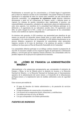 Paralelamente es necesario que los concesionarios y el Estado hagan el seguimiento
para evaluar los impactos sociales en las comunidades. Esto puede fortalecer de manera
significativa la capacidad de todos los actores para contribuir con más efectividad al
desarrollo sustentable. Los programas de seguimiento social deberían elaborarse
directamente a partir de las evaluaciones de impacto social, y deberían poner en
vigencia los sistemas de gestión sistemáticos para implementar el proceso, con
responsabilidades, presupuestos, calendarios de seguimiento, planes de implementación,
entre otros aspectos. Los miembros de la comunidad local deberían participar en la
definición y el seguimiento de sus indicadores sociales clave. El seguimiento social
debe ser parte integral de la EIS y contar con la participación de las comunidades
locales como también de expertos independientes.

En términos más generales, la EIS constituye una oportunidad para planificar de qué
manera un proyecto de desarrollo minero puede hacer su mejor aporte al desarrollo
sustentable y a la visión de futuro de la comunidad. La EIS debería transformarse en un
proceso dinámico, progresivo de integración de conocimiento sobre potenciales
impactos sociales en la toma de decisiones y las prácticas de gestión, y debería
establecer las bases para un Plan de Desarrollo Sustentable de la Comunidad.

Las comunidades deberían participar en un diálogo continuo durante la preparación de
una EIS. Es necesario cumplir con las exigencias legales de participación e información
pública; y serviría para que las empresas mineras informen a las comunidades sobre los
posibles impactos de un proyecto de explotación de minerales.



   32.   ¿CÓMO SE FINANCIA LA ADMINISTRACIÓN
     MINERA?
Adicionalmente a las asignaciones presupuestarias que corresponden al ministerio de
Energía y Minas, la ley de Minería prevé la dotación de recursos a la Dirección
Nacional de Minería y a la Dirección Nacional de Geología para el funcionamiento
operativo de la administración del sector minero y el desarrollo de la infraestructura
geológico-minera y la implantación tanto de medidas ambientales como de seguridad
minera.

Estos recursos provendrán de:

   •   El pago de derechos de trámite administrativo y de prestación de servicios
       institucionales
   •   El pago de patentes de conservación y de producción
   •   Los recursos de la cooperación técnica, donaciones y contribuciones
   •   Las multas previstas en la ley de Minería
   •   Los que correspondan a los fondos patrimoniales


FUENTES DE INGRESOS



                                                                                    51
 