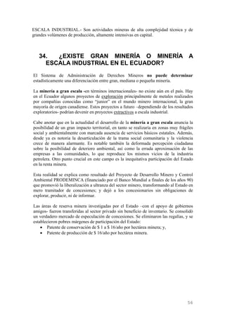 ESCALA INDUSTRIAL.- Son actividades mineras de alta complejidad técnica y de
grandes volúmenes de producción, altamente intensivas en capital.



   34.  ¿EXISTE GRAN MINERÍA O MINERÍA A
     ESCALA INDUSTRIAL EN EL ECUADOR?
El Sistema de Administración de Derechos Mineros no puede determinar
estadísticamente una diferenciación entre gran, mediana o pequeña minería.

La minería a gran escala -en términos internacionales- no existe aún en el país. Hay
en el Ecuador algunos proyectos de exploración principalmente de metales realizados
por compañías conocidas como “junior” en el mundo minero internacional, la gran
mayoría de origen canadiense. Estos proyectos a futuro –dependiendo de los resultados
exploratorios- podrían devenir en proyectos extractivos a escala industrial.

Cabe anotar que en la actualidad el desarrollo de la minería a gran escala anuncia la
posibilidad de un gran impacto territorial, en tanto se realizaría en zonas muy frágiles
social y ambientalmente con marcada ausencia de servicios básicos estatales. Además,
desde ya es notoria la desarticulación de la trama social comunitaria y la violencia
crece de manera alarmante. Es notable también la deformada percepción ciudadana
sobre la posibilidad de deterioro ambiental, así como la errada aproximación de las
empresas a las comunidades, lo que reproduce los mismos vicios de la industria
petrolera. Otro punto crucial en este campo es la inequitativa participación del Estado
en la renta minera.

Esta realidad se explica como resultado del Proyecto de Desarrollo Minero y Control
Ambiental PRODEMINCA (financiado por el Banco Mundial a finales de los años 90)
que promovió la liberalización a ultranza del sector minero, transformando al Estado en
mero tramitador de concesiones; y dejó a los concesionarios sin obligaciones de
explorar, producir, ni de informar.

Las áreas de reserva minera investigadas por el Estado –con el apoyo de gobiernos
amigos- fueron transferidas al sector privado sin beneficio de inventario. Se consolidó
un verdadero mercado de especulación de concesiones. Se eliminaron las regalías, y se
establecieron pobres márgenes de participación del Estado:
    • Patente de conservación de $ 1 a $ 16/año por hectárea minera; y,
    • Patente de producción de $ 16/año por hectárea minera.




                                                                                    56
 