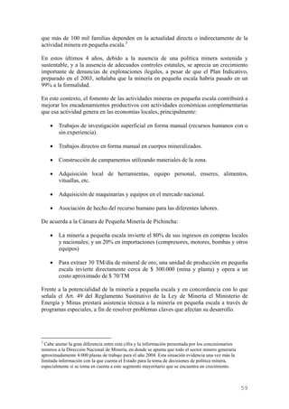 que más de 100 mil familias dependen en la actualidad directa o indirectamente de la
actividad minera en pequeña escala. 5

En estos últimos 4 años, debido a la ausencia de una política minera sostenida y
sustentable, y a la ausencia de adecuados controles estatales, se aprecia un crecimiento
importante de denuncias de explotaciones ilegales, a pesar de que el Plan Indicativo,
preparado en el 2003, señalaba que la minería en pequeña escala habría pasado en un
99% a la formalidad.

En este contexto, el fomento de las actividades mineras en pequeña escala contribuirá a
mejorar los encadenamientos productivos con actividades económicas complementarias
que esa actividad genera en las economías locales, principalmente:

    •   Trabajos de investigación superficial en forma manual (recursos humanos con o
        sin experiencia).

    •   Trabajos directos en forma manual en cuerpos mineralizados.

    •   Construcción de campamentos utilizando materiales de la zona.

    •   Adquisición local de herramientas, equipo personal, enseres, alimentos,
        vituallas, etc.

    •   Adquisición de maquinarias y equipos en el mercado nacional.

    •   Asociación de hecho del recurso humano para las diferentes labores.

De acuerda a la Cámara de Pequeña Minería de Pichincha:

    •   La minería a pequeña escala invierte el 80% de sus ingresos en compras locales
        y nacionales; y un 20% en importaciones (compresores, motores, bombas y otros
        equipos)

    •   Para extraer 30 TM/día de mineral de oro, una unidad de producción en pequeña
        escala invierte directamente cerca de $ 300.000 (mina y planta) y opera a un
        costo aproximado de $ 70/TM

Frente a la potencialidad de la minería a pequeña escala y en concordancia con lo que
señala el Art. 49 del Reglamento Sustitutivo de la Ley de Minería el Ministerio de
Energía y Minas prestará asistencia técnica a la minería en pequeña escala a través de
programas especiales, a fin de resolver problemas claves que afectan su desarrollo.




5
  Cabe anotar la gran diferencia entre esta cifra y la información presentada por los concesionarios
mineros a la Dirección Nacional de Minería, en donde se apunta que todo el sector minero generaría
aproximadamente 4.000 plazas de trabajo para el año 2004. Esta situación evidencia una vez más la
limitada información con la que cuenta el Estado para la toma de decisiones de política minera,
especialmente si se toma en cuenta a este segmento mayoritario que se encuentra en crecimiento.



                                                                                                       59
 