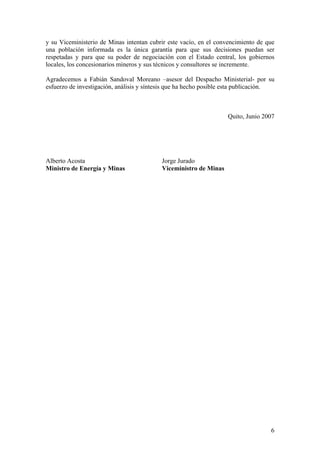 y su Viceministerio de Minas intentan cubrir este vacío, en el convencimiento de que
una población informada es la única garantía para que sus decisiones puedan ser
respetadas y para que su poder de negociación con el Estado central, los gobiernos
locales, los concesionarios mineros y sus técnicos y consultores se incremente.

Agradecemos a Fabián Sandoval Moreano –asesor del Despacho Ministerial- por su
esfuerzo de investigación, análisis y síntesis que ha hecho posible esta publicación.



                                                                   Quito, Junio 2007




Alberto Acosta                             Jorge Jurado
Ministro de Energía y Minas                Viceministro de Minas




                                                                                   6
 
