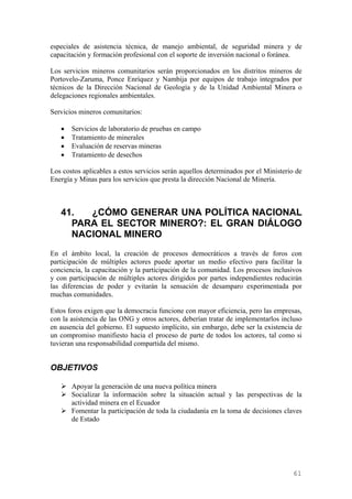 especiales de asistencia técnica, de manejo ambiental, de seguridad minera y de
capacitación y formación profesional con el soporte de inversión nacional o foránea.

Los servicios mineros comunitarios serán proporcionados en los distritos mineros de
Portovelo-Zaruma, Ponce Enríquez y Nambija por equipos de trabajo integrados por
técnicos de la Dirección Nacional de Geología y de la Unidad Ambiental Minera o
delegaciones regionales ambientales.

Servicios mineros comunitarios:

   •   Servicios de laboratorio de pruebas en campo
   •   Tratamiento de minerales
   •   Evaluación de reservas mineras
   •   Tratamiento de desechos

Los costos aplicables a estos servicios serán aquellos determinados por el Ministerio de
Energía y Minas para los servicios que presta la dirección Nacional de Minería.



   41.  ¿CÓMO GENERAR UNA POLÍTICA NACIONAL
     PARA EL SECTOR MINERO?: EL GRAN DIÁLOGO
     NACIONAL MINERO
En el ámbito local, la creación de procesos democráticos a través de foros con
participación de múltiples actores puede aportar un medio efectivo para facilitar la
conciencia, la capacitación y la participación de la comunidad. Los procesos inclusivos
y con participación de múltiples actores dirigidos por partes independientes reducirán
las diferencias de poder y evitarán la sensación de desamparo experimentada por
muchas comunidades.

Estos foros exigen que la democracia funcione con mayor eficiencia, pero las empresas,
con la asistencia de las ONG y otros actores, deberían tratar de implementarlos incluso
en ausencia del gobierno. El supuesto implícito, sin embargo, debe ser la existencia de
un compromiso manifiesto hacia el proceso de parte de todos los actores, tal como si
tuvieran una responsabilidad compartida del mismo.


OBJETIVOS

       Apoyar la generación de una nueva política minera
       Socializar la información sobre la situación actual y las perspectivas de la
       actividad minera en el Ecuador
       Fomentar la participación de toda la ciudadanía en la toma de decisiones claves
       de Estado




                                                                                     61
 