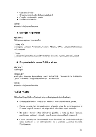 Gobiernos locales
       Organizaciones locales de la sociedad civil
       Colegios profesionales locales
       Universidades locales

CÓMO
Mesas de trabajo multilaterales


   3. Diálogos Regionales

ALCANCE
Diálogo por regiones transversales

CON QUIÉN
Municipios, Consejos Provinciales, Cámaras Mineras, ONGs, Colegios Profesionales,
Universidades

CÓMO
Mesas de trabajo multilaterales sobre minería y economía regional, ambiente, social


   4. Propuesta de la Nueva Política Minera

ALCANCE
Todo el país

CON QUIÉN
Municipios, Consejos Provinciales, AME, CONCOPE, Cámaras de la Producción,
ONGs, Ministerios Colegios Profesionales, Universidades

CÓMO
Mesas de trabajo multilaterales


RESULTADOS

Al final del Gran Diálogo Nacional Minero, la ciudadanía de todo el país:

       Está mejor informada sobre lo que implica la actividad minera en general.

       Cuenta con una clara percepción sobre el estado actual del sector minero en el
       Ecuador, en particular sobre los proyectos de minería en escala industrial.

       Ha podido discutir sobre alternativas posibles a partir de bases técnicas,
       económicas, sociales y culturales para el sector minero del país en general.

       Cuenta con criterios fundamentados sobre la minería en escala industrial que
       serán planteados a sus representantes en la próxima Asamblea Nacional
       Constituyente.


                                                                                      63
 