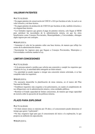 VALORAR PATENTES

•ACTUALIDAD:
–Se pagan patentes de conservación de USD $1 a $16 por hectárea al año, lo cual es un
valor irrisorio y sin base técnica.
–Se pagan patentes de producción de USD $16 por hectárea al año, también irrisorias y
sin ninguna base técnica.
–Los limitados ingresos que genera el pago de patentes mineras, solo llegan al MEM
para satisfacer las necesidades de la administración minera, sin que los otros
beneficiarios como Consejos Provinciales, Municipalidades y Universidades, obtengan
algún ingreso por este concepto.

•PROPUESTA:
–Aumentar el valor de las patentes sobre una base técnica, de manera que refleje los
costos de la administración minera.
–Incrementar los ingresos para que lleguen a Consejos Provinciales, Municipios y
Universidades conforme manda la Ley.


LIMITAR CONCESIONES

•ACTUALIDAD:
–A la persona natural o jurídica que solicita una concesión y cumple los requisitos que
establece la Ley, la autoridad debe entregarle un título minero.
–La autoridad no puede negarse a otorgar una concesión minera solicitada, si se han
cumplido todos los requisitos.

•PROPUESTA:
–Es necesario desarrollar la planificación de áreas mineras, en el marco del Plan
Nacional de Minería.
–Establecer requisitos más exigentes a los peticionarios, en cuanto al cumplimiento de
sus obligaciones con la administración minera y otras entidades públicas.
–Restituir al Estado capacidad de limitar concesiones, de manera que tenga capacidad
de rectoría sobre la ejecución de las políticas mineras.


PLAZO PARA EXPLORAR

•ACTUALIDAD:
–El título minero único es máximo por 30 años y el concesionario puede demorarse el
tiempo que quiera “explorando”.
–No hay exigencia legal para que el concesionario dé inicio a la explotación, lo que
propicia un ambiente de especulación.

•PROPUESTA:

                                                                                    65
 