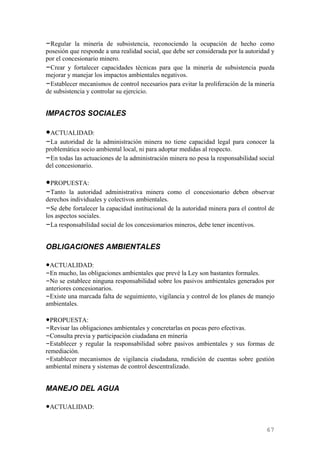 –Regular la minería de subsistencia, reconociendo la ocupación de hecho como
posesión que responde a una realidad social, que debe ser considerada por la autoridad y
por el concesionario minero.
–Crear y fortalecer capacidades técnicas para que la minería de subsistencia pueda
mejorar y manejar los impactos ambientales negativos.
–Establecer mecanismos de control necesarios para evitar la proliferación de la minería
de subsistencia y controlar su ejercicio.


IMPACTOS SOCIALES

•ACTUALIDAD:
–La autoridad de la administración minera no tiene capacidad legal para conocer la
problemática socio ambiental local, ni para adoptar medidas al respecto.
–En todas las actuaciones de la administración minera no pesa la responsabilidad social
del concesionario.

•PROPUESTA:
–Tanto la autoridad administrativa minera como el concesionario deben observar
derechos individuales y colectivos ambientales.
–Se debe fortalecer la capacidad institucional de la autoridad minera para el control de
los aspectos sociales.
–La responsabilidad social de los concesionarios mineros, debe tener incentivos.

OBLIGACIONES AMBIENTALES

•ACTUALIDAD:
–En mucho, las obligaciones ambientales que prevé la Ley son bastantes formales.
–No se establece ninguna responsabilidad sobre los pasivos ambientales generados por
anteriores concesionarios.
–Existe una marcada falta de seguimiento, vigilancia y control de los planes de manejo
ambientales.

•PROPUESTA:
–Revisar las obligaciones ambientales y concretarlas en pocas pero efectivas.
–Consulta previa y participación ciudadana en minería
–Establecer y regular la responsabilidad sobre pasivos ambientales y sus formas de
remediación.
–Establecer mecanismos de vigilancia ciudadana, rendición de cuentas sobre gestión
ambiental minera y sistemas de control descentralizado.


MANEJO DEL AGUA

•ACTUALIDAD:


                                                                                     67
 