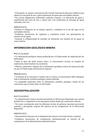 –Únicamente se requiere autorización del Consejo Nacional de Recursos Hídricos para
obtener la concesión de uso y aprovechamiento de aguas para actividades mineras.
–No existen obligaciones ambientales explícitas respecto a la utilización de aguas y
modificación del curso de ríos; y menos aún a las condiciones de descarga de aguas
utilizadas a los ríos.

•PROPUESTA:
–Instituir la obligación de un manejo especial y cuidadoso en el uso del agua en las
actividades mineras.
–Establecer mecanismos de vigilancia y contraloría social, con participación de
usuarios de las aguas.
–Instaurar la obligatoriedad de acuerdos de utilización con usuarios de las aguas en
zonas mineras.


INFORMACION GEOLÓGICO MINERA

•ACTUALIDAD:
–La información geológica minera producida por el Estado puede ser adquirida por los
particulares.
–Sobre la base del título minero único, el concesionario invierte en estudios de
exploración, hasta localizar un yacimiento.
–Obtiene, administra y dispone de la información geológica minera de manera privada,
sin que el Estado tenga información al respecto.

•PROPUESTA:
–Al término de la concesión o cuando esta se revierte, el concesionario debe entregarse
toda la información científica geológico minera obtenida.
–La propiedad intelectual sobre la información científica geológico minera de las
concesiones que revierten debe ser del Estado.


DESCENTRALIZACIÓN

•ACTUALIDAD:
–La administración minera está desconcentrada en Direcciones Regionales que ejercen
jurisdicción y competencia en las parroquias rurales donde hay concesiones mineras.
–No existe coordinación entre los diferentes niveles de gobierno (nacional, provincial,
cantonal y parroquial), respecto del ejercicio de las competencias de la Direcciones
Regionales.

•PROPUESTA:
–Descentralizar funciones de la administración minera a nivel provincial y cantonal.
–Establecer mecanismos de coordinación interinstitucional en función de las
competencias de la administración ambiental minera.



                                                                                    68
 