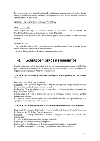 Le corresponderá a la asamblea nacional constituyente pronunciarse sobre otros temas
claves que deben reformarse en la Ley de Minería actual, más allá de aquellos señalados
anteriormente, en particular:

NATURALEZA JURÍDICA DE LA CONCESIÓN

•ACTUALIDAD:
–Por disposición legal la concesión minera es un derecho real, susceptible de
transferirse, hipotecarse y transmitirse por causa de muerte.
–Puede dividirse a voluntad del concesionario, previa autorización de la administración
minera.

•PROPUESTA:
–La concesión minera debe convertirse en un derecho personal que se ejerce en un
marco normativo establecido contractualmente.
–Restituir la imposibilidad de dividir una concesión minera.



   43.        ACUERDOS Y OTROS INSTRUMENTOS
Para la concreción de los lineamientos de las políticas nacionales mineras, establecidas
por el ciudadano Presidente de la República, se han dictado, o están en proceso de
expedición, los siguientes Acuerdos Ministeriales:

ACUERDO 61: Se limita el ámbito territorial para el otorgamiento de concesiones
mineras:

Base legal: Art.- 21 de Ley de Minería
Contenido: Los Directores Regionales de Minería solo pueden otorgar concesiones en
las parroquias rurales donde ya se han otorgado.
Implicación: No se podrá otorgar nuevas concesiones en las parroquias rurales donde no
hay concesiones mineras.
Limitaciones: i) Necesario tratamiento especial a parroquias urbanas en donde existen
concesiones mineras.
ii) Casos de concesiones en todo el territorio, donde la medida no logra restringir, por
ejemplo Zamora Chinchipe o Chimborazo.

ACUERDO 62: Cumplimiento de la garantía constitucional de la consulta previa:

Base legal: Constitución Política, Ley Gestión Ambiental, Estatuto Función Ejecutiva,
Reglamento Art. 28 de Ley Gestión Ambiental.
Contenido: i) Se incluye en los títulos mineros la obligación de difusión y consulta a la
comunidad;
ii) Plazo de 180 días para realizar difusión y consulta;
iii) Las que no cumplan, no pueden explotar.
Implicación: i) Se subsana vicio de la voluntad administrativa al no consultar.
ii) La población conoce la existencia y ubicación de concesiones mineras.


                                                                                     69
 