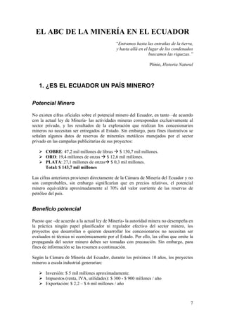 EL ABC DE LA MINERÍA EN EL ECUADOR
                                             “Entramos hasta las entrañas de la tierra,
                                             y hasta allá en el lugar de los condenados
                                                                buscamos las riquezas.”

                                                                Plinio, Historia Natural



   1. ¿ES EL ECUADOR UN PAÍS MINERO?

Potencial Minero

No existen cifras oficiales sobre el potencial minero del Ecuador, en tanto –de acuerdo
con la actual ley de Minería- las actividades mineras corresponden exclusivamente al
sector privado, y los resultados de la exploración que realizan los concesionarios
mineros no necesitan ser entregados al Estado. Sin embargo, para fines ilustrativos se
señalan algunos datos de reservas de minerales metálicos manejados por el sector
privado en las campañas publicitarias de sus proyectos:

       COBRE: 47,2 mil millones de libras $ 130,7 mil millones.
       ORO: 19,4 millones de onzas $ 12,6 mil millones.
       PLATA: 27,1 millones de onzas $ 0,3 mil millones.
       Total: $ 143,7 mil millones

Las cifras anteriores provienen directamente de la Cámara de Minería del Ecuador y no
son comprobables, sin embargo significarían que en precios relativos, el potencial
minero equivaldría aproximadamente al 70% del valor corriente de las reservas de
petróleo del país.


Beneficio potencial

Puesto que –de acuerdo a la actual ley de Minería- la autoridad minera no desempeña en
la práctica ningún papel planificador ni regulador efectivo del sector minero, los
proyectos que desarrollan o quieren desarrollar los concesionarios no necesitan ser
evaluados ni técnica ni económicamente por el Estado. Por ello, las cifras que emite la
propaganda del sector minero deben ser tomadas con precaución. Sin embargo, para
fines de información se las resumen a continuación.

Según la Cámara de Minería del Ecuador, durante los próximos 10 años, los proyectos
mineros a escala industrial generarían:

       Inversión: $ 5 mil millones aproximadamente.
       Impuestos (renta, IVA, utilidades): $ 300 - $ 900 millones / año
       Exportación: $ 2,2 – $ 6 mil millones / año



                                                                                      7
 