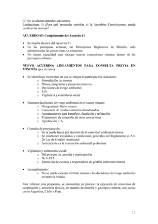 iii) No se afectan derechos existentes.
Limitaciones: i) ¿Para qué enmendar omisión, si la Asamblea Constituyente, puede
cambiar las normas?

ACUERDO 65: Complemento del Acuerdo 61

•   Se amplía alcance del Acuerdo 61
•   En las parroquias urbanas, las Direcciones Regionales de Minería, solo
    administrarán las concesiones ya existentes
•   No tienen capacidad para otorgar nuevas concesiones mineras dentro de las
    parroquias urbanas

NUEVO ACUERDO: LINEAMIENTOS PARA CONSULTA PREVIA EN
MINERÍA (por dictarse)

•   Se identifican momentos en que se integra la participación ciudadana:
           o Formulación de normas
           o Planes, programas y proyectos mineros
           o Decisiones de riesgo ambiental
           o EIA
           o Vigilancia y contraloría social

•   Enumera decisiones de riesgo ambiental en el sector minero:
          o Otorgamiento título minero
          o Concesión de residuos mineros abandonados
          o Autorizaciones para beneficio, fundición y refinación
          o Tratamiento de minerales de otras concesiones
          o Aprobación EIA

•   Consulta de preejecución:
           o Se la puede hacer por decisión de la autoridad ambiental minera
           o Se establecen requisitos y condiciones generales del Reglamento al Art.
              28 Ley de Gestión Ambiental
           o Antecedente es la evaluación ambiental preliminar

•   Vigilancia y contraloría social:
           o Del proceso de consulta y participación
           o De la EIA
           o Rendición de cuentas a responsables de gestión ambiental minera

•   Incumplimiento:
          o No se puede ejecutar el título minero o las decisiones de riesgo ambiental
             en materia minera.

Para reforzar esta propuesta, se encuentran en proceso la ejecución de convenios de
cooperación y asistencia técnica, en materia de minería y geológico minera, con países
como Argentina, Chile y Perú.




                                                                                   70
 