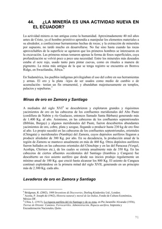 44.   ¿LA MINERÍA ES UNA ACTIVIDAD NUEVA EN
      EL ECUADOR?
La actividad minera es tan antigua como la humanidad. Aproximadamente 40 mil años
antes de Cristo, ya el hombre primitivo aprendía a manipular los elementos materiales a
su alrededor, a confeccionar herramientas hechas de rocas; y la extracción de minerales
por supuesto, no tardó mucho en desarrollarse. No fue sino hasta cuando las rocas
aprovechables de la superficie se agotaron que los primeros hombres se interesaron en
la excavación. Las primeras minas tomaron apenas la forma de fosos superficiales, cuya
profundización se volvió poco a poco una necesidad. Entre los minerales más deseados
estaba el ocre rojo, usado tanto para pintar cuevas, como en rituales a manera de
pigmento. La mina más antigua de la que se tenga registro se encuentra en Bomvu
Ridge, en Swazilandia, África. 6

En Sudamérica, los pueblos indígenas privilegiaban el uso del cobre en sus herramientas
y armas. El oro y la plata –lejos de ser usados como medio de cambio o de
acumulación– tenían un fin ornamental, y abundaban majestuosamente en templos,
palacios y sepulturas. 7


Minas de oro en Zamora y Santiago

A mediados del siglo XVI 8 se descubrieron y explotaron grandes y riquísimos
yacimientos de oro en las cabeceras de los confluentes meridionales del Alto Paute
(cordillera de Nabón y río Gualaceo, entonces llamado Santa Bárbara) generando más
de 1.400 Kg. al año. Asimismo, en las cabeceras de los confluentes septentrionales
(Biblián, Burgay) y algunos meridionales del Paute, fueron descubiertos abundantes
yacimientos de oro, cobre, plata y azogue, llegando a producir hasta 230 kg de oro fino
al año. Lo propio sucedió en las cabeceras de los confluentes septentrionales, orientales
(Chingata) y meridionales (Nambija) del Zamora, cuyos depósitos auríferos llegaron a
producir alrededor de 380 Kg. por año. En su decadencia, la producción anual de la
región de Zamora se mantuvo anualmente en más de 460 Kg. Otros depósitos auríferos
fueron hallados en las cabeceras orientales del Chinchipe y en las del Paracasa (Vergel,
Acoñipa, Chirinos etc.), de los cuales se extraía anualmente más de 350 Kg. En las
cabeceras de ciertos afluentes occidentales del Santiago (Irambiza y Cangaza) fue
descubierto un rico asiento aurífero que desde sus inicios produjo regularmente un
mínimo anual de 100 Kg. que creció hasta alcanzar los 800 Kg. El asiento de Cangaza
continuó explotándose en la primera mitad del siglo XVII, generando en un principio
más de 2.300 Kg. cada año.


Lavaderos de oro en Zamora y Santiago


6
  Bridgman, R. (2002), 1000 Inventions & Discoveries, Dorling Kindersley Ltd., London.
7
  Acosta, P. Joseph de (1962), Historia natural y moral de las Indias, Fondo de Cultura Económica,
México DF.
8
  Ulloa, L. (1913), La riqueza aurífera del río Santiago y de su zona, en Pío Jaramillo Alvarado (1936),
Tierras de Oriente: Caminos, Ferrocarriles, Administración, Riqueza aurífera, Imprenta y
Encuadernación Nacionales, Quito.


                                                                                                       71
 