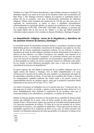 También en el siglo XVI fueron descubiertos y aprovechados numerosos lavaderos 9 de
abundante riqueza. Las zonas en el curso de los afluentes (sobre todo occidentales) del
Bajo Paute y Alto Santiago (territorio indígena de Logroño) se explotaban desde el
primer año de su conquista –esto pese al advenimiento intermitente de rebeliones
indígenas. Dichas zonas arrojaban una producción de 140 Kg. por año, pero una vez
superadas las insurrecciones, el monto se elevó a cantidades extraordinarias,
infortunadamente no registradas debido a la ausencia de estadísticas en el corto tiempo
de su explotación (1576-1580, 1584-1590, 1594-1600). Sin embargo, se presume que
esta región habría sido la más rica de las “Indias” y se dice que habría producido
volúmenes todavía mayores a los extraídos en Zamora (Nambija) y Santiago (Cangaza).


La despoblación indígena: causa de la decadencia y abandono de
los asientos mineros de Zamora y Santiago 10:

La actividad minera en yacimientos primarios (minas) y secundarios (lavaderos) logró
desarrollarse gracias a la abundante concentración de indígenas cuyo papel no era muy
distinto del de nuestra complicada maquinaria moderna. En ese entonces, la relativa
abundancia de mano de obra indígena constituía un factor determinante de la riqueza o
pobreza en una industria. Los indios Curicamayo, por ejemplo, eran expertos en la
extracción de oro, y su presencia “enriquecía” un yacimiento mineral, pero tan pronto
como -por causa de esa impropia explotación- los encomenderos, agricultores y mineros
se iban quedando sin indios, ese mismo yacimiento mineral era calificado como pobre.
En ese sentido, la única diferencia perceptible entre zona y zona era la intensidad y
velocidad de los procesos de despoblación. 11

En pocas regiones fue más rápida la destrucción de los pueblos indígenas que en la
región minera del Zamora y Santiago. Esto se debió indudablemente a la tenaz
resistencia de la mayoría de los indios allí, pero también a su alejamiento del poder de
las autoridades coloniales de Quito. Al otro lado de la cordillera del Cóndor y Zamora
los conquistadores españoles pudieron dar rienda suelta a los peores excesos sin
responsabilidad efectiva de ninguna especie, tanto que la población masculina habría
disminuido en dos tercios (67%) entre 1571 y 1582. 12

Los indios Curicamayo no trabajaban sino en la estación más seca -7 meses por año- sin
más paga que el vestido y la comida, y apenas si eran capaces de tareas diarias de 4 o 6
horas. Indudablemente ellos preferían la explotación de los lavaderos antes que el
extenuante trabajo en los rebozadores y aventaderos, y ni hablar de los filones.

Debido al clima de aquellos territorios no fue posible llevar cuadrillas de mitayos desde
centros más poblados de la sierra, como de hecho sucedía en otras partes como por
ejemplo Potosí y Huancavelica, lugares que gozaron de actividad ininterrumpida gracias
a la inyección permanente de mitayos. El clima de la ceja de montaña era en efecto,
mortal para los serranos, y los españoles lo sabían bien. Y para agravación de males, las
autoridades superiores de la Audiencia de Quito en ese caso, no solían encontrar otro
remedio a la inhumana explotación del indio que prohibir en lo absoluto el trabajo en las
9
  Ibid
10
   Ibid
11
   Ibid
12
   Ibid


                                                                                     72
 