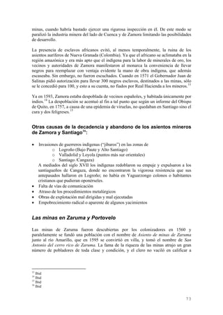 minas, cuando habría bastado ejercer una rigurosa inspección en él. De este modo se
paralizó la industria minera del lado de Cuenca y de Zamora limitando las posibilidades
de desarrollo.

La presencia de esclavos africanos evitó, al menos temporalmente, la ruina de los
asientos auríferos de Nueva Granada (Colombia). Ya que el africano se aclimataba en la
región amazónica y era más apto que el indígena para la labor de minerales de oro, los
vecinos y autoridades de Zamora manifestaron al monarca la conveniencia de llevar
negros para reemplazar con ventaja evidente la mano de obra indígena, que además
escaseaba. Sin embargo, no fueron escuchados. Cuando en 1571 el Gobernador Juan de
Salinas pidió autorización para llevar 300 negros esclavos, destinados a las minas, sólo
se le concedió para 100, y esto a su cuenta, no fiados por Real Hacienda a los mineros. 13

Ya en 1593, Zamora estaba despoblada de vecinos españoles, y habitada únicamente por
indios. 14 La despoblación se acentuó al fin a tal punto que según un informe del Obispo
de Quito, en 1757, a causa de una epidemia de viruelas, no quedaban en Santiago sino el
cura y dos feligreses. 15


Otras causas de la decadencia y abandono de los asientos mineros
de Zamora y Santiago 16:

•    Invasiones de guerreros indígenas (“jíbaros”) en las zonas de
             o Logroño (Bajo Paute y Alto Santiago)
             o Valladolid y Loyola (puntos más sur orientales)
             o Santiago /Cangaza)
     A mediados del siglo XVII los indígenas redoblaron su empuje y expulsaron a los
     santiagueños de Cangaza, donde no encontraron la vigorosa resistencia que sus
     antepasados hallaron en Logroño; no había en Yaguarzongo colonos o habitantes
     cristianos que pudieran oponérseles.
•    Falta de vías de comunicación
•    Atraso de los procedimientos metalúrgicos
•    Obras de explotación mal dirigidas y mal ejecutadas
•    Empobrecimiento radical o aparente de algunos yacimientos


Las minas en Zaruma y Portovelo

Las minas de Zaruma fueron descubiertas por los colonizadores en 1560 y
paralelamente se fundó una población con el nombre de Asiento de minas de Zaruma
junto al río Amarillo, que en 1595 se convirtió en villa, y tomó el nombre de San
Antonio del cerro rico de Zaruma. La fama de la riqueza de las minas atrajo un gran
número de pobladores de toda clase y condición, y el clero no vaciló en calificar a



13
   Ibid
14
   Ibid
15
   Ibid
16
   Ibid


                                                                                      73
 