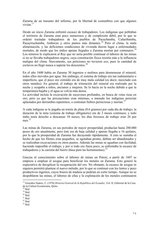 Zaruma de un trasunto del infierno, por la libertad de costumbres con que algunos
vivían. 17

Desde un inicio Zaruma enfrentó escasez de trabajadores. Los indígenas que poblaban
el territorio de Zaruma eran poco numerosos y de complexión débil, por lo que se
ordenó trasladar trabajadores de los pueblos de Pacaybamba, Cañaribamba,
Pacayrruchamba, Ambocas y otros puntos más distantes. 18 Pero el clima, la mala
alimentación, y las deficientes condiciones de vivienda dieron lugar a enfermedades
mortales, de modo que los indios apenas llegados a Zaruma morían por centenares. 19
Los mineros le explicaron al Rey que no sería posible continuar el laboreo de las minas
si no se llevaba trabajadores negros, cuya constitución física resistía más a la influencia
maligna del clima. Nuevamente, sus peticiones no tuvieron eco, pues la cantidad de
esclavos no llegó nunca a superar los doscientos. 20

En el año 1600 había en Zaruma 30 ingenios o molinos para desmenuzar el mineral,
todos ellos movidos por agua. Sin embargo, el sistema de trabajo era tan rudimentario e
imperfecto, que el poco oro extraído era de muy mala calidad (es decir, mezclado con
otros metales). En general, el trabajo de trituración del mineral era realizado por la
noche y ocupaba a niños, ancianos y mujeres. Se lo hacía en la noche debido a que la
temperatura bajaba y el agua se volvía más densa.
La actividad incluía la excavación de socavones profundos, en busca de vetas ricas en
oro; pero ya que las precauciones eran mínimas, a menudo los indígenas perecían
aplastados por derrumbes repentinos; o contraían fiebres perniciosas y morían. 21

A cada indígena se le pagaba un tomín de plata (0.6 gramos) por cada día de trabajo; la
duración de la mita (sistema de trabajo obligatorio) era de 2 meses continuos; y todo
indio tenía derecho a descansar 10 meses; los días forzosos de trabajo eran 26 por
mes. 22

Las minas de Zaruma, en sus periodos de mayor prosperidad, producían hasta 200.000
pesos de oro anualmente, pero éste era de baja calidad y apenas llegaba a 16 quilates,
por lo que la prosperidad de Zaruma fue decayendo rápidamente. A esto se sumaba el
hecho de que los filones eran pequeños, se agotaban pronto, debían ser abandonados y
se realizaban excavaciones en otros puntos. Además las minas se aguaban con facilidad,
haciendo imposible el trabajo; y por si todo eso fuera poco, se enfrentaba la escasez de
trabajadores y la carestía del hierro (base para las herramientas). 23

Gracias al conocimiento sobre el laboreo de minas en Potosí, a partir de 1607 se
empieza a emplear el azogue para beneficiar los metales en Zaruma. Esto generó la
expectativa de decuplicar la recuperación del oro. No obstante, la escasez de azogue ni
siquiera permitió plantear el nuevo método, por lo que se continuó con los lentos y poco
productivos ingenios, cuyos brazos de madera se pudrían en corto tiempo. Aunque no se
despoblaron las minas, el laboreo de ellas y la explotación de los metales continuaron
17
   González Suárez, F. (1970) Historia General de la República del Ecuador, Vol. II, Editorial de la Casa
de la Cultura Ecuatoriana, Quito.
18
   Ibid
19
   Ibid
20
   Ibid
21
   Ibid
22
   Ibid
23
   Ibid


                                                                                                      74
 