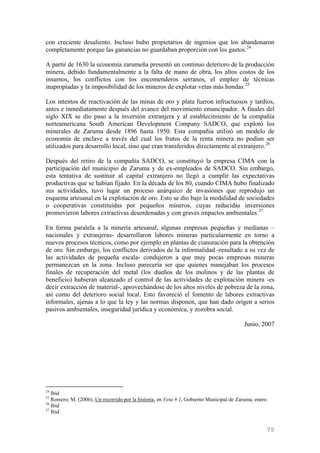 con creciente desaliento. Incluso hubo propietarios de ingenios que los abandonaron
completamente porque las ganancias no guardaban proporción con los gastos. 24

A partir de 1630 la economía zarumeña presentó un continuo deterioro de la producción
minera, debido fundamentalmente a la falta de mano de obra, los altos costos de los
insumos, los conflictos con los encomenderos serranos, el empleo de técnicas
inapropiadas y la imposibilidad de los mineros de explotar vetas más hondas. 25

Los intentos de reactivación de las minas de oro y plata fueron infructuosos y tardíos,
antes e inmediatamente después del avance del movimiento emancipador. A finales del
siglo XIX se dio paso a la inversión extranjera y al establecimiento de la compañía
norteamericana South American Development Company SADCO, que explotó los
minerales de Zaruma desde 1896 hasta 1950. Esta compañía utilizó un modelo de
economía de enclave a través del cual los frutos de la renta minera no podían ser
utilizados para desarrollo local, sino que eran transferidos directamente al extranjero. 26

Después del retiro de la compañía SADCO, se constituyó la empresa CIMA con la
participación del municipio de Zaruma y de ex-empleados de SADCO. Sin embargo,
esta tentativa de sustituir al capital extranjero no llegó a cumplir las expectativas
productivas que se habían fijado. En la década de los 80, cuando CIMA hubo finalizado
sus actividades, tuvo lugar un proceso anárquico de invasiones que reprodujo un
esquema artesanal en la explotación de oro. Esto se dio bajo la modalidad de sociedades
o cooperativas constituidas por pequeños mineros, cuyas reducidas inversiones
promovieron labores extractivas desordenadas y con graves impactos ambientales. 27

En forma paralela a la minería artesanal, algunas empresas pequeñas y medianas –
nacionales y extranjeras- desarrollaron labores mineras particularmente en torno a
nuevos procesos técnicos, como por ejemplo en plantas de cianuración para la obtención
de oro. Sin embargo, los conflictos derivados de la informalidad -resultado a su vez de
las actividades de pequeña escala- condujeron a que muy pocas empresas mineras
permanezcan en la zona. Incluso parecería ser que quienes manejaban los procesos
finales de recuperación del metal (los dueños de los molinos y de las plantas de
beneficio) hubieran alcanzado el control de las actividades de explotación minera -es
decir extracción de material-, aprovechándose de los altos niveles de pobreza de la zona,
así como del deterioro social local. Esto favoreció el fomento de labores extractivas
informales, ajenas a lo que la ley y las normas disponen, que han dado origen a serios
pasivos ambientales, inseguridad jurídica y económica, y zozobra social.

                                                                                          Junio, 2007




24
   Ibid
25
   Romero, M. (2006), Un recorrido por la historia, en Veta # 1, Gobierno Municipal de Zaruma, enero.
26
   Ibid
27
   Ibid


                                                                                                    75
 