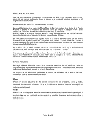 Página 12 de 93
HORIZONTE INSTITUCIONAL
Describe los elementos orientadores fundamentales del PEI, como respuesta estructurada,
construida de manera participativa desde el colegio a la necesidad prioritaria detectada en el
diagnóstico de la comunidad.
Antecedentes de la Institución: Historia desde la fundación.
La sensibilidad social de la reverenda Madre María de San Luis, rectora de la clínica de la Policía
Nacional se plasmo en la concepción del Bienestar Social que empezó el 2 de julio de 1953 en la
carrera 8ª # 18-25 casa arrendada donde funciono el centro de las madres.
Fue aquí donde se albergaron los niños pequeños de las primeras alumnas que integraron el taller
de modistería, sastrería, artesanías, bordados y educación para el hogar.
En 1954, 28 niñas dieron comienzo al jardín infantil de la casa de Bienestar Social. En este mismo
año la fundadora organizó clases para los agentes, en la Escuela Gonzalo Jiménez de Quesada y
en algunas estaciones naciendo así el bachillerato nocturno que buscó elevar el nivel cultural de los
integrantes de la Policía Nacional.
En el año de 1967, el 21 de diciembre, se creó el Departamento del Cesar bajo la Presidencia del
Doctor Carlos Lleras Restrepo; en el desarrollo de la Ley 25 de junio 21 de 1967.
Hecho que origina la creación del Comando del Departamento de Policía Cesar, para dar paso a un
suceso muy importante en Valledupar, esto motiva abrir el Colegio de la Policía, satisfaciendo la
necesidad Educativa de los hijos del personal de la Institución.
Contexto Institucional
El colegio “Nuestra Señora de Fátima” de la ciudad de Valledupar, es una Institución Oficial de
régimen especial, propiedad de la Dirección de Bienestar Social de la Policía Nacional del Ministerio
de Defensa Nacional; está ubicada en el barrio Santa Rosa.
La mayoría de los estudiantes pertenecen a familias de empleados de la Policía Nacional,
predominan hijos de personal en servicio activo.
Misión
Ofrecer un servicio educativo de alta calidad en los niveles de preescolar, básica y media,
cimentado en una filosofía humanista, con el fin de contribuir al desarrollo personal, familiar y social
de la comunidad policial.
Visión
Al año 2019, los colegios de la Policía Nacional serán reconocidos por su excelencia pedagógica y
administrativa, que han contribuido al mejoramiento de la calidad de vida de la comunidad policial y
de la sociedad.
 