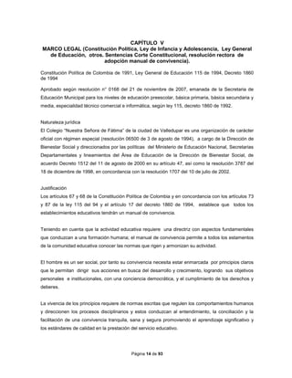 Página 14 de 93
CAPÍTULO V
MARCO LEGAL (Constitución Política, Ley de Infancia y Adolescencia, Ley General
de Educación, otros. Sentencias Corte Constitucional, resolución rectora de
adopción manual de convivencia).
Constitución Política de Colombia de 1991, Ley General de Educación 115 de 1994, Decreto 1860
de 1994
Aprobado según resolución n° 0168 del 21 de noviembre de 2007, emanada de la Secretaria de
Educación Municipal para los niveles de educación preescolar, básica primaria, básica secundaria y
media, especialidad técnico comercial e informática, según ley 115, decreto 1860 de 1992.
Naturaleza jurídica
El Colegio “Nuestra Señora de Fátima” de la ciudad de Valledupar es una organización de carácter
oficial con régimen especial (resolución 06500 de 3 de agosto de 1994), a cargo de la Dirección de
Bienestar Social y direccionados por las políticas del Ministerio de Educación Nacional, Secretarias
Departamentales y lineamientos del Área de Educación de la Dirección de Bienestar Social, de
acuerdo Decreto 1512 del 11 de agosto de 2000 en su artículo 47, así como la resolución 3787 del
18 de diciembre de 1998, en concordancia con la resolución 1707 del 10 de julio de 2002.
Justificación
Los artículos 67 y 68 de la Constitución Política de Colombia y en concordancia con los artículos 73
y 87 de la ley 115 del 94 y el artículo 17 del decreto 1860 de 1994, establece que todos los
establecimientos educativos tendrán un manual de convivencia.
Teniendo en cuenta que la actividad educativa requiere una directriz con aspectos fundamentales
que conduzcan a una formación humana; el manual de convivencia permite a todos los estamentos
de la comunidad educativa conocer las normas que rigen y armonizan su actividad.
El hombre es un ser social, por tanto su convivencia necesita estar enmarcada por principios claros
que le permitan dirigir sus acciones en busca del desarrollo y crecimiento, logrando sus objetivos
personales e institucionales, con una conciencia democrática, y el cumplimiento de los derechos y
deberes.
La vivencia de los principios requiere de normas escritas que regulen los comportamientos humanos
y direccionen los procesos disciplinarios y estos conduzcan al entendimiento, la conciliación y la
facilitación de una convivencia tranquila, sana y segura promoviendo el aprendizaje significativo y
los estándares de calidad en la prestación del servicio educativo.
 