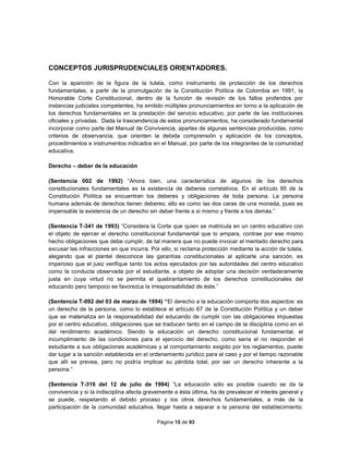Página 15 de 93
CONCEPTOS JURISPRUDENCIALES ORIENTADORES.
Con la aparición de la figura de la tutela, como instrumento de protección de los derechos
fundamentales, a partir de la promulgación de la Constitución Política de Colombia en 1991, la
Honorable Corte Constitucional, dentro de la función de revisión de los fallos proferidos por
instancias judiciales competentes, ha emitido múltiples pronunciamientos en torno a la aplicación de
los derechos fundamentales en la prestación del servicio educativo, por parte de las instituciones
oficiales y privadas. Dada la trascendencia de estos pronunciamientos, ha considerado fundamental
incorporar como parte del Manual de Convivencia, apartes de algunas sentencias producidas, como
criterios de observancia, que orienten la debida comprensión y aplicación de los conceptos,
procedimientos e instrumentos indicados en el Manual, por parte de los integrantes de la comunidad
educativa.
Derecho – deber de la educación
(Sentencia 002 de 1992) “Ahora bien, una característica de algunos de los derechos
constitucionales fundamentales es la existencia de deberes correlativos. En el artículo 95 de la
Constitución Política se encuentran los deberes y obligaciones de toda persona. La persona
humana además de derechos tienen deberes; ello es como las dos caras de una moneda, pues es
impensable la existencia de un derecho sin deber frente a si mismo y frente a los demás.”
(Sentencia T-341 de 1993) “Considera la Corte que quien se matricula en un centro educativo con
el objeto de ejercer el derecho constitucional fundamental que lo ampara, contrae por ese mismo
hecho obligaciones que debe cumplir, de tal manera que no puede invocar el mentado derecho para
excusar las infracciones en que incurra. Por ello, si reclama protección mediante la acción de tutela,
alegando que el plantel desconoce las garantías constitucionales al aplicarle una sanción, es
imperioso que el juez verifique tanto los actos ejecutados por las autoridades del centro educativo
como la conducta observada por el estudiante, a objeto de adoptar una decisión verdaderamente
justa en cuya virtud no se permita el quebrantamiento de los derechos constitucionales del
educando pero tampoco se favorezca la irresponsabilidad de éste.”
(Sentencia T-092 del 03 de marzo de 1994) “El derecho a la educación comporta dos aspectos: es
un derecho de la persona, como lo establece el artículo 67 de la Constitución Política y un deber
que se materializa en la responsabilidad del educando de cumplir con las obligaciones impuestas
por el centro educativo, obligaciones que se traducen tanto en el campo de la disciplina como en el
del rendimiento académico. Siendo la educación un derecho constitucional fundamental, el
incumplimiento de las condiciones para el ejercicio del derecho, como sería el no responder el
estudiante a sus obligaciones académicas y al comportamiento exigido por los reglamentos, puede
dar lugar a la sanción establecida en el ordenamiento jurídico para el caso y por el tiempo razonable
que allí se prevea, pero no podría implicar su pérdida total, por ser un derecho inherente a la
persona.”
(Sentencia T-316 del 12 de julio de 1994) “La educación sólo es posible cuando se da la
convivencia y si la indisciplina afecta gravemente a ésta última, ha de prevalecer el interés general y
se puede, respetando el debido proceso y los otros derechos fundamentales, a más de la
participación de la comunidad educativa, llegar hasta a separar a la persona del establecimiento.
 