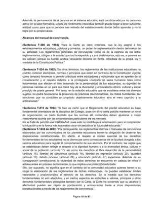 Página 16 de 93
Además, la permanencia de la persona en el sistema educativo está condicionada por su concurso
activo en la labor formativa; la falta de rendimiento intelectual también puede llegar a tener suficiente
entidad como para que la persona sea retirada del establecimiento donde debía aprender y no lo
logra por su propia causa.
Alcances del manual de convivencia.
(Sentencia T-386 de 1994) “Para la Corte es claro entonces, que la ley asignó a los
establecimientos educativos, públicos y privados, un poder de reglamentación dentro del marco de
su actividad. Los reglamentos generales de convivencia, como es de la esencia de los actos
reglamentarios, obligan a la entidad que los ha expedido y a sus destinatarios, esto es, a quienes se
les aplican, porque su fuerza jurídica vinculante deviene en forma inmediata de la propia ley y
mediata de la Constitución Política.”
(Sentencia T-524 de 1992) “En otros términos, los reglamentos de las instituciones educativas no
podrán contener elementos, normas o principios que estén en contravía de la Constitución vigente
como tampoco favorecer o permitir prácticas entre educadores y educandos que se aparten de la
consideración y el respeto debidos a la privilegiada condición de seres humanos tales como
tratamientos que afecten el libre desarrollo de la personalidad de los educandos, su dignidad de
personas nacidas en un país que hace hoy de la diversidad y el pluralismo étnico, cultural y social
principio de praxis general. Por tanto, en la relación educativa que se establece entre los diversos
sujetos, no podrá favorecerse la presencia de prácticas discriminatorias, los tratos humillantes, las
sanciones que no consulten un propósito objetivamente educativo sino el mero capricho y la
arbitrariedad.”
(Sentencia T-015 de 1994) “Si bien es cierto que el Reglamento del plantel educativo es base
fundamental orientadora de la disciplina del Colegio, pues sin él no sería posible mantener un nivel
de organización, es cierto también que las normas allí contenidas deben ajustarse o mejor
interpretarse acorde con las circunstancias particulares de los menores.
No se trata de permitir una total libertad, pues esto no contribuye a la formación, pero sí comprender
la situación y en la forma más razonable obrar sin perjudicar el futuro del educando.”
(Sentencia T-1233 de 2003) “Por consiguiente, los reglamentos internos o manuales de convivencia
elaborados por las comunidades de los planteles educativos tienen la obligación de observar las
disposiciones constitucionales. En efecto, el respeto al núcleo esencial de los derechos
fundamentales de los estudiantes no se disminuye como consecuencia de la facultad otorgada a los
centros educativos para regular el comportamiento de sus alumnos. Por el contrario, las reglas que
se establezcan deben reflejar el respeto a la dignidad humana y a la diversidad étnica, cultural y
social de la población (artículo 1º), así como los derechos al libre desarrollo de la personalidad
(artículo 16), libertad de conciencia (artículo 18), libertad de expresión (artículo 20), igualdad
(artículo 13), debido proceso (artículo 29) y educación (artículo 67) superiores. Además de su
consagración constitucional, la titularidad de estos derechos se encuentra en cabeza de niños y
adolescentes en proceso de formación, lo que implica una protección reforzada.
Ello, por supuesto, no significa que en el contexto de la comunidad educativa quienes tienen a su
cargo la elaboración de los reglamentos de dichas instituciones, no puedan establecer límites
razonables y proporcionales al ejercicio de los derechos. En la medida que los derechos
fundamentales no son absolutos, y en ciertos aspectos se enfrentan a valores, principios y otros
derechos fundamentales protegidos también por la Carta, la Corte ha sostenido que su alcance y
efectividad pueden ser objeto de ponderación y armonización frente a otras disposiciones
constitucionales a través de los reglamentos de convivencia.”
 