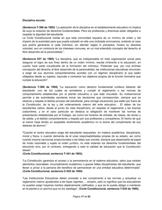 Página 17 de 93
Disciplina escolar.
(Sentencia T-366 de 1992) “La aplicación de la disciplina en el establecimiento educativo no implica
de suyo la violación de derechos fundamentales. Pero los profesores y directivas están obligados a
respetar la dignidad del estudiante
La Corte Constitucional insiste en que toda comunidad requiere de un mínimo de orden y del
imperio de la autoridad para que pueda subsistir en ella una civilizada convivencia, evitando el caos
que podría generarse si cada individuo, sin atender reglas ni preceptos, hiciera su absoluta
voluntad, aun en contravía de los intereses comunes, en un mal entendido concepto del derecho al
libre desarrollo de la personalidad.”.
(Sentencia 037 de 1995) "La disciplina, que es indispensable en toda organización social para
asegurar el logro de sus fines dentro de un orden mínimo, resulta inherente a la educación, en
cuanto hace parte insustituible de la formación del individuo. Pretender que, por una errónea
concepción del derecho al libre desarrollo de la personalidad, las instituciones educativas renuncien
a exigir de sus alumnos comportamientos acordes con un régimen disciplinario al que están
obligados desde su ingreso, equivale a contrariar los objetivos propios de la función formativa que
cumple la educación".
(Sentencia T-569 de 1994) “La educación como derecho fundamental conlleva deberes del
estudiante, uno de los cuales es someterse y cumplir el reglamento o las normas de
comportamiento establecidas por el plantel educativo a que está vinculado. Su inobservancia
permite a las autoridades escolares tomar las decisiones que correspondan, siempre que se
observe y respete el debido proceso del estudiante, para corregir situaciones que estén por fuera de
la Constitución, de la ley y del ordenamiento interno del ente educativo… El deber de los
estudiantes radica, desde el punto de vista disciplinario, en respetar el reglamento y las buenas
costumbres, y en el caso particular se destaca la obligación de mantener las normas de
presentación establecidas por el Colegio, así como los horarios de entrada, de clases, de recreo y
de salida, y el debido comportamiento y respeto por sus profesores y compañeros. El hecho de que
el menor haya tenido un aceptable rendimiento académico no lo exime del cumplimiento de sus
deberes de alumno.”
"Cuando el centro educativo exige del estudiante respuestas, en materia académica, disciplinaria,
moral y física, o cuando demanda de él unas responsabilidades propias de su estado, así como
cuando impone sanciones proporcionales a las faltas que comete, siempre que desempeñe tal papel
de modo razonable y sujeto al orden jurídico, no está violando los derechos fundamentales del
educando sino, por el contrario, entregando a este la calidad de educación que la Constitución
desea".
(Corte Constitucional, sentencia T-341 de 1993).
"La Constitución garantiza el acceso y la permanencia en el sistema educativo, salvo que existan
elementos razonables -incumplimiento académico o graves faltas disciplinarias del estudiante- que
lleven a privar a la persona del beneficio de permanecer en una entidad educativa determinada".
(Corte Constitucional, sentencia C-555 de 1994)
"Las Instituciones Educativas deben proceder a dar cumplimento a las normas y actualizar su
reglamento interno ajustándolo a las leyes vigentes,… empero, esto no significa que los educadores
no puedan exigir mayores meritos objetivamente calificados, y que se Ie pueda obligar a mantener
en el plantel a un alumno que no los satisfaga". (Corte Constitucional, sentencia T-035 de 1995).
 