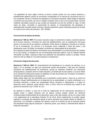 Página 18 de 93
“La exigibilidad de esas reglas mínimas al alumno resulta acorde con sus propios derechos y
perfectamente legítima cuando se encuentran consignadas en el manual de convivencia que él y
sus acudientes, firman al momento de establecer la vinculación educativa. Nadie obliga al aspirante
a suscribir ese documento, así como a integrar el plantel, pero lo que sí se le puede exigir, inclusive
mediante razonables razones es que cumpla sus cláusulas una vez han entrado en vigor, en este
orden de ideas, concedida la oportunidad de estudio, el comportamiento del estudiante si
reiteradamente incumple pautas mínimas y denota desinterés o grave indisciplina puede ser tomado
en cuenta como motivo de exclusión”. (SC- 555/94).
Concurrencia de padres de familia.
(Sentencia T-366 de 1997) “El proceso educativo exige no solamente el cabal y constante ejercicio
de la función docente y formativa por parte del establecimiento, sino la colaboración del propio
alumno y el concurso de sus padres o acudientes. Estos tienen la obligación, prevista en el artículo
67 de la Constitución, de concurrir a la formación moral, intelectual y física del menor y del
adolescente, pues "el Estado, la sociedad y la familia son responsables de la educación".
No contribuye el padre de familia a la formación de la personalidad ni a la estructuración del carácter
de su hijo cuando, so pretexto de una mal entendida protección paterna -que en realidad significa
cohonestar sus faltas-, obstruye la labor que adelantan los educadores cuando lo corrigen, menos
todavía si ello se refleja en una actitud agresiva e irrespetuosa.”
Formación integral del educando
(Sentencia T-386 de 1994) “El comportamiento del estudiante en su claustro de estudios, en su
hogar y en la sociedad, es algo que obviamente resulta trascendente y vital para los intereses
educativos del establecimiento de enseñanza, porque es necesario mantener una interacción
enriquecedora y necesaria entre el medio educativo y el ámbito del mundo exterior, lo cual se infiere
de la voluntad Constitucional cuando se establece a modo de principio que "el estado, la sociedad y
la familia son responsables de la educación".
Nadie puede negar que las actividades que el estudiante cumple dentro y fuera de su centro de
estudios, influyen definitivamente en el desarrollo de su personalidad, en cuanto contribuyen a su
formación educativa, a saciar sus necesidades físicas, psíquicas e intelectuales, y a lograr su
desarrollo moral, espiritual, social afectivo, ético y cívico, como es la filosofía que inspira la ley
general de educación (Ley 115/94, art. 5o.).
No obstante lo anterior, a juicio de la Corte los reglamentos de las instituciones educativas no
pueden entrar a regular aspectos que de alguna manera puedan afectar los derechos
constitucionales fundamentales de los educandos, pues si ello está vedado a la ley con mayor razón
a los reglamentos de la naturaleza indicada. En tal virtud, dichos reglamentos no pueden regular
aspectos o conductas del estudiante ajenas al centro educativo que puedan afectar su libertad, su
autonomía o su intimidad o cualquier otro derecho, salvo en el evento de que la conducta externa
del estudiante tenga alguna proyección o injerencia grave, que directa o indirectamente afecte la
institución educativa.”
 