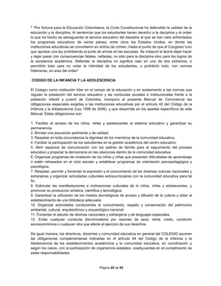 Página 20 de 93
* “Por fortuna para la Educación Colombiana, la Corte Constitucional ha defendido la calidad de la
educación y la disciplina. Al sentenciar que los estudiantes tienen derecho a la disciplina y al orden
lo que ha hecho es salvaguardar el servicio educativo del desastre al que se han visto enfrentados
los programas educativos de varios países, entre otros los Estados Unidos, en donde las
instituciones educativas se convirtieron en antros de crimen, hasta el punto de que el Congreso tuvo
que aprobar una ley prohibiendo el porte de armas en las escuelas. Se instauró la teoría dejar hacer
y dejar pasar con consecuencias fatales, nefastas, no sólo para la disciplina sino para los logros de
la excelencia académica. Defender la disciplina no significa caer en uno de dos extremos, o
permitirlo todo para no violar la intimidad de los estudiantes, o prohibirlo todo, con normas
hitlerianas, en aras del orden”
CODIGO DE LA INFANCIA Y LA ADOLESCENCIA
El Colegio como institución líder en el campo de la educación y en acatamiento a las normas que
regulan la prestación del servicio educativo y las conductas sociales e institucionales frente a la
población infantil y juvenil de Colombia, incorpora al presente Manual de Convivencia las
obligaciones especiales exigidas a las instituciones educativas por el artículo 42 del Código de la
Infancia y la Adolescencia (Ley 1098 de 2006), y que desarrolla en los apartes específicos de este
Manual. Estas obligaciones son:
1. Facilitar el acceso de los niños, niñas y adolescentes al sistema educativo y garantizar su
permanencia.
2. Brindar una educación pertinente y de calidad.
3. Respetar en toda circunstancia la dignidad de los miembros de la comunidad educativa.
4. Facilitar la participación de los estudiantes en la gestión académica del centro educativo.
5. Abrir espacios de comunicación con los padres de familia para el seguimiento del proceso
educativo y propiciar la democracia en las relaciones dentro de la comunidad educativa.
6. Organizar programas de nivelación de los niños y niñas que presenten dificultades de aprendizaje
o estén retrasados en el ciclo escolar y establecer programas de orientación psicopedagógica y
psicológica.
7. Respetar, permitir y fomentar la expresión y el conocimiento de las diversas culturas nacionales y
extranjeras y organizar actividades culturales extracurriculares con la comunidad educativa para tal
fin.
8. Estimular las manifestaciones e inclinaciones culturales de lo niños, niñas y adolescentes, y
promover su producción artística, científica y tecnológica.
9. Garantizar la utilización de los medios tecnológicos de acceso y difusión de la cultura y dotar al
establecimiento de una biblioteca adecuada.
10. Organizar actividades conducentes al conocimiento, respeto y conservación del patrimonio
ambiental, cultural, arquitectónico y arqueológico nacional.
11. Fomentar el estudio de idiomas nacionales y extranjeros y de lenguajes especiales.
12. Evitar cualquier conducta discriminatoria por razones de sexo, etnia, credo, condición
socioeconómica o cualquier otra que afecte el ejercicio de sus derechos.
De igual manera, los directivos, docentes y comunidad educativa en general del COLEGIO asumen
las obligaciones complementarias indicadas en el artículo 44 del Código de la Infancia y la
Adolescencia de los establecimientos académicos y la comunidad educativa, en coordinación y
según los casos, con la participación de organismos estatales, coadyuvantes en el cumplimiento de
estas responsabilidades.
 
