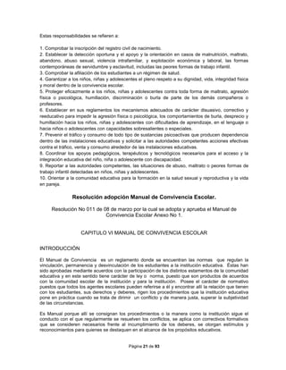 Página 21 de 93
Estas responsabilidades se refieren a:
1. Comprobar la inscripción del registro civil de nacimiento.
2. Establecer la detección oportuna y el apoyo y la orientación en casos de malnutrición, maltrato,
abandono, abuso sexual, violencia intrafamiliar, y explotación económica y laboral, las formas
contemporáneas de servidumbre y esclavitud, incluidas las peores formas de trabajo infantil.
3. Comprobar la afiliación de los estudiantes a un régimen de salud.
4. Garantizar a los niños, niñas y adolescentes el pleno respeto a su dignidad, vida, integridad física
y moral dentro de la convivencia escolar.
5. Proteger eficazmente a los niños, niñas y adolescentes contra toda forma de maltrato, agresión
física o psicológica, humillación, discriminación o burla de parte de los demás compañeros o
profesores.
6. Establecer en sus reglamentos los mecanismos adecuados de carácter disuasivo, correctivo y
reeducativo para impedir la agresión física o psicológica, los comportamientos de burla, desprecio y
humillación hacia los niños, niñas y adolescentes con dificultades de aprendizaje, en el lenguaje o
hacia niños o adolescentes con capacidades sobresalientes o especiales.
7. Prevenir el tráfico y consumo de todo tipo de sustancias psicoactivas que producen dependencia
dentro de las instalaciones educativas y solicitar a las autoridades competentes acciones efectivas
contra el tráfico, venta y consumo alrededor de las instalaciones educativas.
8. Coordinar los apoyos pedagógicos, terapéuticos y tecnológicos necesarios para el acceso y la
integración educativa del niño, niña o adolescente con discapacidad.
9. Reportar a las autoridades competentes, las situaciones de abuso, maltrato o peores formas de
trabajo infantil detectadas en niños, niñas y adolescentes.
10. Orientar a la comunidad educativa para la formación en la salud sexual y reproductiva y la vida
en pareja.
Resolución adopción Manual de Convivencia Escolar.
Resolución No 011 de 08 de marzo por la cual se adopta y aprueba el Manual de
Convivencia Escolar Anexo No 1.
CAPITULO VI MANUAL DE CONVIVENCIA ESCOLAR
INTRODUCCIÓN
El Manual de Convivencia es un reglamento donde se encuentran las normas que regulan la
vinculación, permanencia y desvinculación de los estudiantes a la institución educativa. Éstas han
sido aprobadas mediante acuerdos con la participación de los distintos estamentos de la comunidad
educativa y en este sentido tiene carácter de ley o norma, puesto que son productos de acuerdos
con la comunidad escolar de la institución y para la institución. Posee el carácter de normativo
puestos que todos los agentes escolares pueden referirse a él y encontrar allí la relación que tienen
con los estudiantes, sus derechos y deberes, rigen los procedimientos que la institución educativa
pone en práctica cuando se trata de dirimir un conflicto y de manera justa, superar la subjetividad
de las circunstancias.
Es Manual porque allí se consignan los procedimientos o la manera como la institución sigue el
conducto con el que regularmente se resuelven los conflictos, se aplica con correctivos formativos
que se consideren necesarios frente al incumplimiento de los deberes, se otorgan estímulos y
reconocimientos para quienes se destaquen en el alcance de los propósitos educativos.
 