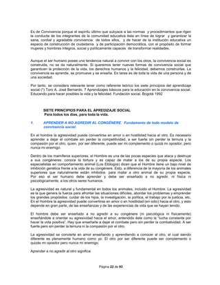 Página 22 de 93
Es de Convivencia porque el espíritu último que subyace a las normas y procedimientos que rigen
la conducta de los integrantes de la comunidad educativa ésta en línea de lograr y garantizar la
sana, cordial y agradable convivencia de todos ellos, y de hacer de la institución educativa un
espacio de construcción de ciudadanía y de participación democrática, con el propósito de formar
mujeres y hombres íntegros, social y políticamente capaces de transformar realidades.
Aunque el ser humano posee una tendencia natural a convivir con los otros, la convivencia social es
construida, no se da naturalmente. Si queremos tener nuevas formas de convivencia social que
garanticen la protección de la vida, los derechos humanos y la felicidad, debemos construirlas. La
convivencia se aprende, se promueve y se enseña. Es tarea es de toda la vida de una persona y de
una sociedad.
Por tanto, se considera relevante tener como referente teórico los siete principios del aprendizaje
social (*) Toro A. José Bernardo. 7 Aprendizajes básicos para la educación en la convivencia social.
Educando para hacer posibles la vida y la felicidad. Fundación social. Bogotá 1992
SIETE PRINCIPIOS PARA EL APREDIZAJE SOCIAL
Para todos los días, para toda la vida.
1. APRENDER A NO AGREDIR AL CONGÈNERE. Fundamento de todo modelo de
convivencia social.
En el hombre la agresividad puede convertirse en amor o en hostilidad hacia el otro. Es necesario
aprender a dejar el combate sin perder la competitividad, a ser fuerte sin perder la ternura y la
compasión por el otro, quien, por ser diferente, puede ser mi complemento o quizá mi opositor, pero
nunca mi enemigo.
Dentro de los mamíferos superiores, el Hombre es una de las pocas especies que ataca y destruye
a sus congéneres: conoce la tortura y es capaz de matar a los de su propia especie. Los
especialistas en comportamiento animal (Los Etólogos) dicen que el Hombre tiene un bajo nivel de
inhibición genética frente a la vida de su congénere. Esto, a diferencia de la mayoría de los animales
superiores que naturalmente están inhibidos para matar a otro animal de su propia especie.
Por eso el ser humano debe aprender y debe ser enseñado a no agredir, ni física ni
psicológicamente, a los otros seres humanos.
La agresividad es natural y fundamental en todos los animales, incluido el Hombre. La agresividad
es la que genera la fuerza para afrontar las situaciones difíciles, abordar los problemas y emprender
los grandes propósitos: cuidar de los hijos, la investigación, la política, el trabajo por la justicia, etc.
En el Hombre la agresividad puede convertirse en amor o en hostilidad (en odio) hacia el otro, y esto
depende en gran parte, de las enseñanzas y de las experiencias de vida que se hayan tenido.
El hombre debe ser enseñado a no agredir a su congénere (ni psicológica ni físicamente)
enseñándole a orientar su agresividad hacia el amor, entendido éste como la “lucha constante por
hacer la vida positiva”. Hay que enseñarle a dejar el combate pero sin perder la combatividad. A ser
fuerte pero sin perder la ternura ni la compasión por el otro.
La agresividad se convierte en amor enseñando y aprendiendo a conocer al otro, el cual siendo
diferente es plenamente humano como yo. El otro por ser diferente puede ser complemento o
quizás mi opositor pero nunca mi enemigo.
Aprender a no agredir al otro significa:
 