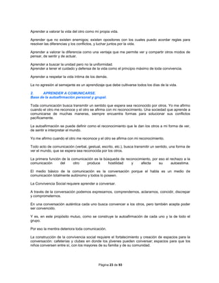 Página 23 de 93
Aprender a valorar la vida del otro como mi propia vida.
Aprender que no existen enemigos; existen opositores con los cuales puedo acordar reglas para
resolver las diferencias y los conflictos, y luchar juntos por la vida.
Aprender a valorar la diferencia como una ventaja que me permite ver y compartir otros modos de
pensar, de sentir y de actuar.
Aprender a buscar la unidad pero no la uniformidad.
Aprender a tener el cuidado y defensa de la vida como el principio máximo de toda convivencia.
Aprender a respetar la vida íntima de los demás.
La no agresión al semejante es un aprendizaje que debe cultivarse todos los días de la vida.
2. APRENDER A COMUNICARSE.
Base de la autoafirmación personal y grupal.
Toda comunicación busca transmitir un sentido que espera sea reconocido por otros. Yo me afirmo
cuando el otro me reconoce y el otro se afirma con mi reconocimiento. Una sociedad que aprende a
comunicarse de muchas maneras, siempre encuentra formas para solucionar sus conflictos
pacíficamente.
La autoafirmación se puede definir como el reconocimiento que le dan los otros a mi forma de ver,
de sentir e interpretar el mundo.
Yo me afirmo cuando el otro me reconoce y el otro se afirma con mi reconocimiento.
Todo acto de comunicación (verbal, gestual, escrito, etc.), busca transmitir un sentido, una forma de
ver el mundo, que se espera sea reconocida por los otros.
La primera función de la comunicación es la búsqueda de reconocimiento, por eso el rechazo a la
comunicación del otro produce hostilidad y afecta su autoestima.
El medio básico de la comunicación es la conversación porque el habla es un medio de
comunicación totalmente autónomo y todos lo poseen.
La Convivencia Social requiere aprender a conversar.
A través de la conversación podemos expresarnos, comprendernos, aclararnos, coincidir, discrepar
y comprometernos.
En una conversación auténtica cada uno busca convencer a los otros, pero también acepta poder
ser convencido.
Y es, en este propósito mutuo, como se construye la autoafirmación de cada uno y la de todo el
grupo.
Por eso la mentira deteriora toda comunicación.
La construcción de la convivencia social requiere el fortalecimiento y creación de espacios para la
conversación: cafeterías y clubes en donde los jóvenes pueden conversar; espacios para que los
niños conversen entre sí, con los mayores de su familia y de su comunidad.
 