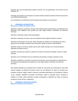 Página 24 de 93
Espacios para que los gobernantes puedan conversar con sus gobernados, las minorías con las
mayorías, etc.
Sociedad que aprende a comunicarse de muchas maneras siempre encuentra formas de solucionar
sus conflictos pacíficamente.
La conversación en la familia es el primer espacio para aprender a comunicarnos.
3. APRENDER A INTERACTUAR.
Base de los modelos de relación social.
Aprender a recibirme y a percibir a los otros como personas que evolucionamos y cambiamos en las
relaciones ínter subjetivas, pero guiados por unas reglas básicas universales: los Derechos
Humanos.
Aprender a interactuar supone varios aprendizajes:
Aprender a acercarse a los otros: esa es la importancia de las reglas de saludo y cortesía.
Aprender a comunicarse con los otros: saber reconocer los sentires y los mensajes de los otros y
lograr que mis mensajes y sentidos sean reconocidos. Saber conversar y saber deliberar.
Aprender a estar con los otros: percibir que los otros “están conmigo” en el mundo buscando y
deseando ser felices como yo.
Aprender a ponerme de acuerdo y a disentir sin romper la convivencia. Aprender a ceder y a recibir
cesiones.
Aprender a vivir la intimidad: esa es la importancia de aprender a cortejar y aprender a amar.
Aprender a percibirme y a percibir a los otros como personas: que evolucionamos y cambiamos en
las relaciones intersubjetivas pero guiados por unas reglas básicas universales: los Derechos
Humanos.
Esto significa aprender que cualquiera sea el modelo de convivencia que construyamos, éste debe
siempre respetar los Derechos Humanos. Estos son los Derechos de todos los hombres que
preceden a toda ley, religión, partido o creencia y que están reafirmados en la Constitución. (Abrirse
al otro, acogerle, respetarle, escucharle, comunicarse, utilizar un lenguaje común, compartir la
reflexión y la crítica, darse serenidad y tiempo mutuamente.) y Desechar (el miedo, la excesiva
prudencia y el trato irónico o despectivo).
4. APRENDER A DECIDIR EN GRUPO.
Base de la política y de la economía.
 