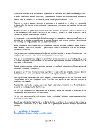 Página 25 de 93
El grado de convivencia de una sociedad depende de su capacidad de concertar intereses y futuros,
de forma participada, a todos los niveles. Aprendiendo a concertar en grupo se puede aprender el
máximo nivel de concertación: la concertación del interés general o el Bien Común.
Aprender a convivir supone aprender a sobrevivir y a proyectarse, y estos tres propósitos
fundamentales del Hombre no son posibles si no se aprende a concertar, con los otros, los intereses
y los futuros.
Aprender a decidir en grupo implica aprender que los intereses individuales y de grupo existen; que
dichos intereses forman parte constitutiva del ser humano y que son un factor dinamizador de la
convivencia social si aprendemos a concertar.
La concertación es la condición de la decisión en grupo. La concertación la podemos definir como la
selección de un interés compartido que, al ubicarlo fuera de cada uno de nosotros, hacemos que
nos oriente y nos obligue a todos los que lo seleccionamos.
A ese interés que hemos seleccionado le ponemos diversos nombres: propósito, meta, estatuto,
acta, convenio, capitulación, contrato…, y cuando es una concertación de toda una sociedad lo
llamamos constitución.
Una verdadera concertación supone además que aceptamos evitar o rechazar los intereses y los
propósitos que van contra o en deterioro de lo que se ha concertado.
Para que la concertación sea útil para la convivencia social, es decir que genere obligación y sirva
de orientación para el comportamiento, se requiere de la participación directa o indirecta de todos a
los que va a comprometer.
Cuando una concertación excluye a alguien (persona o grupo) éste no se siente obligado y buscará
transgredir o atacar la concertación.
El grado de convivencia de una sociedad depende de su capacidad de concertar intereses de una
forma participada a todo nivel: familiar, barrial, veredal, regional, nacional e internacional.
Toda organización social (escuela, barrio, empresa, partido, club, grupo, etc.) es tanto más fuerte
cuanto pueda hacer concertaciones sobre intereses más elevados que obliguen, orienten y
beneficien a la mayoría.
Aprendiendo a concertar en grupo se puede llegar a aprender el máximo nivel de concertación:
concertar el Interés General o Bien Común.
Por ser toda concertación un acto creado por el Hombre, puede ser cambiada o modificada si los
concertantes están de acuerdo con ese cambio.
Por eso toda buena concertación (como toda buena constitución) establece las reglas para cambiar
o modificar la concertación.
Cuando se entiende la importancia de la Concertación, se entiende la importancia de conocer y
proteger una constitución que ha sido hecha con la participación directa o indirecta de toda una
sociedad.
5. APRENDER A CUIDARSE.
Base de los modelos de salud y seguridad social.
 