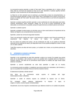 Página 26 de 93
La convivencia supone aprender a cuidar el “bien estar” físico y psicológico de si mismo y de los
otros; Esta es una forma de expresar el amor por la vida. Aprender a cuidarse significa también
aprender a crear condiciones de vida adecuadas para todos.
La Salud es un bien personal que se construye y se desarrolla a base de comportamientos. La
convivencia supone aprender a cuidar el “bien estar” físico y psicológico de sí mismo y de los otros,
porque el cuidado del “bien estar” del propio cuerpo y el de los otros es una forma de expresar el
amor a la vida.
Aprender a cuidarse significa también aprender a crear condiciones de vida adecuadas para todos:
vivienda, alimentación, salud, recreación, trabajo, etc. Si el otro no tiene condiciones de vida
adecuadas, la convivencia no es posible, porque la supervivencia es condición para la convivencia.
Aprender a cuidarse supone:
Aprender a proteger la salud propia y la de todos como un bien social (esta es la importancia de los
hábitos de Higiene y los comportamientos de prevención).
Aprender y valorar las normas de seguridad industrial.
Tener una percepción positiva del cuerpo a nivel personal y colectivo como forma de expresión (la
importancia del deporte, la danza, el teatro, la gimnasia, etc.).
Sin una cultura de cuidado del cuerpo y de las condiciones de vida, no es posible el desarrollo
adecuado de los sistemas de salud y de seguridad social: No es posible protegerlos a todos, si cada
uno no sabe cuidarse.
Toda Ética supone una ética del amor propio; y el cuidado de sí mismo, es la primera premisa de
esta ética.
6. APRENDER A CUIDAR EL ENTORNO.
Fundamento de la supervivencia
Aprender a vivir socialmente es ante todo aprender a estar en el mundo; Es aceptar que somos
parte de la naturaleza y del universo y que no es posible herir al planeta tierra sin herirnos a
nosotros mismos. Una ética de la convivencia social supone el cuidado del lugar donde todos
estamos: la biosfera.
Aprender a convivir socialmente es ante todo aprender a estar en el mundo.
La convivencia social es posible si aceptamos que somos parte de la naturaleza y del Universo, y
que no es posible herir al planeta Tierra sin herirnos nosotros mismos.
Si destruimos el planeta a dónde iremos?
Una ética de la convivencia social supone el cuidado del lugar
donde estamos todos: la Biósfera.
Aprender a cuidar el entorno supone no confundir la riqueza con el dinero.
Por conseguir dinero estamos destruyendo la riqueza: el agua, el
oxígeno, el ozono, la selva tropical, la biodiversidad.
Actualmente una de las mayores concertaciones que debemos decidir es el cuidado del planeta.
 
