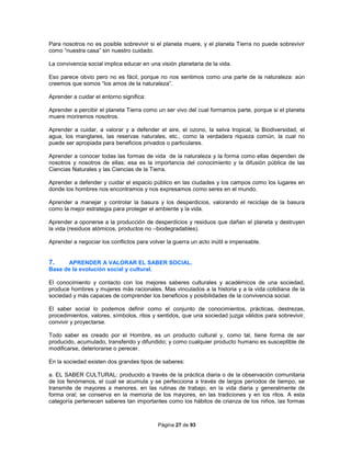 Página 27 de 93
Para nosotros no es posible sobrevivir si el planeta muere, y el planeta Tierra no puede sobrevivir
como “nuestra casa” sin nuestro cuidado.
La convivencia social implica educar en una visión planetaria de la vida.
Eso parece obvio pero no es fácil, porque no nos sentimos como una parte de la naturaleza: aún
creemos que somos “los amos de la naturaleza”.
Aprender a cuidar el entorno significa:
Aprender a percibir el planeta Tierra como un ser vivo del cual formamos parte, porque si el planeta
muere moriremos nosotros.
Aprender a cuidar, a valorar y a defender el aire, el ozono, la selva tropical, la Biodiversidad, el
agua, los manglares, las reservas naturales, etc., como la verdadera riqueza común, la cual no
puede ser apropiada para beneficios privados o particulares.
Aprender a conocer todas las formas de vida de la naturaleza y la forma como ellas dependen de
nosotros y nosotros de ellas; esa es la importancia del conocimiento y la difusión pública de las
Ciencias Naturales y las Ciencias de la Tierra.
Aprender a defender y cuidar el espacio público en las ciudades y los campos como los lugares en
donde los hombres nos encontramos y nos expresamos como seres en el mundo.
Aprender a manejar y controlar la basura y los desperdicios, valorando el reciclaje de la basura
como la mejor estrategia para proteger el ambiente y la vida.
Aprender a oponerse a la producción de desperdicios y residuos que dañan el planeta y destruyen
la vida (residuos atómicos, productos no –biodegradables).
Aprender a negociar los conflictos para volver la guerra un acto inútil e impensable.
7. APRENDER A VALORAR EL SABER SOCIAL.
Base de la evolución social y cultural.
El conocimiento y contacto con los mejores saberes culturales y académicos de una sociedad,
produce hombres y mujeres más racionales. Mas vinculados a la historia y a la vida cotidiana de la
sociedad y más capaces de comprender los beneficios y posibilidades de la convivencia social.
El saber social lo podemos definir como el conjunto de conocimientos, prácticas, destrezas,
procedimientos, valores, símbolos, ritos y sentidos, que una sociedad juzga válidos para sobrevivir,
convivir y proyectarse.
Todo saber es creado por el Hombre, es un producto cultural y, como tal, tiene forma de ser
producido, acumulado, transferido y difundido; y como cualquier producto humano es susceptible de
modificarse, deteriorarse o perecer.
En la sociedad existen dos grandes tipos de saberes:
a. EL SABER CULTURAL: producido a través de la práctica diaria o de la observación comunitaria
de los fenómenos, el cual se acumula y se perfecciona a través de largos períodos de tiempo, se
transmite de mayores a menores, en las rutinas de trabajo, en la vida diaria y generalmente de
forma oral; se conserva en la memoria de los mayores, en las tradiciones y en los ritos. A esta
categoría pertenecen saberes tan importantes como los hábitos de crianza de los niños, las formas
 