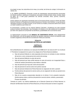 Página 28 de 93
de arreglar la casa, las costumbres de la mesa y la comida, las formas de cortejar, la formación en
valores, etc.
b. EL SABER ACADEMICO: Producido a través de metodologías internacionalmente reconocidas
(el método científico), clasificado en disciplinas; acumulado a través de libros, textos, revistas, bases
de datos, etc. A este grupo pertenecen las ciencias conocidas: física, química, economía,
psicología, etc.
Ambos saberes son igualmente importantes para la Convivencia Social, porque es dentro del Saber
Social (el Cultural y el Académico) en donde evoluciona el Hombre como Hombre. Lo que llamamos
naturaleza humana no es algo ya hecho, el ser humano se modela y evoluciona dentro de la cultura
y el saber académico que le toca vivir.
El conocimiento y contacto con los mejores Saberes Culturales y Académicos de cada sociedad
produce hombres más racionales, más vinculados a la historia y a la vida cotidiana de la sociedad y
por tanto más capaces de comprender los beneficios y posibilidades de la convivencia social.
La reglamentación propuesta en este MANUAL DE CONVIVENCIA SOCIAL, tiene obligatoriedad
de cumplimiento, una vez los padres de familia han decidido matricular su hijo en la Institución, pues
se están acogiendo al artículo 68 de la Constitución Política de Colombia.
TITULO II
ADMISIONES MATRICULAS UNIFORMES
CAPITULO I
ADMISIONES:
De los Beneficiarios En coherencia a la resolución No 00986 del 31 de marzo de 2011 en el articulo
3° Prioridad en la asignación de cupos en los colegios de la Policía Nacional establece:
a. Hijos del personal fallecido en actos especiales del servicio en combate en actos meritorios
del servicio o como consecuencia de la acción del enemigo
b. Hijos del personal fallecido en actos del servicio
c. Hijos del personal que haya sufrido lesiones en actos del servicio con incapacidad física o
mental de carácter permanente ya sea relativa o absoluta
d. Hijos del personal que haya sido víctima del secuestro
e. Hijos del personal en servicio activo de la policía nacional
f. Hijos del personal retirado de la Policía Nacional con asignación de retiro o pensión
g. Familia extensa del personal en servicio activo y/o con asignación de retiro y/o pensión de la
Policía Nacional
h. Hijos de los usuarios excepcionales descripto en el artículo 2 de la presente resolución.
(familia extensa nietos y sobrinos del personal en servicio activos, retirado y pensionado)
Proceso de admisión
Teniendo en cuenta los criterios establecidos por la Dirección General de la Policía Nacional, la
Dirección del Bienestar Social de la Policía Nacional y el Área de Educación se tiene lo siguiente:
 