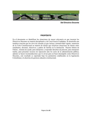 Página 3 de 93
Del Directivo Docente
PROPÓSITO
En el documento se identifican las situaciones de mayor relevancia en que incurren los
Directivos Docentes en materia disciplinaria y de Convivencia Ciudadana. Se desarrolla una
temática concreta que les sirve de consulta ya que incluye, normatividad vigente, sentencias
de la Corte Constitucional en materia de tutelas que resuelven situaciones de interés entre
estudiantes, docentes, directivos y padres de familia en la Institución Nuestra Señora de
Fátima , minutas de ayuda: para interponer y responder derechos de petición, para interponer
tutelas, para presentar recursos de reposición ante los actos de la administración pública,
además se hacen recomendaciones que le sirvan para un buen desempeño como Directivos
Docentes, este resultado es soportado bajo los parámetros establecidos en la legislación
Colombiana y la doctrina de gerencia educativa institucional.
 