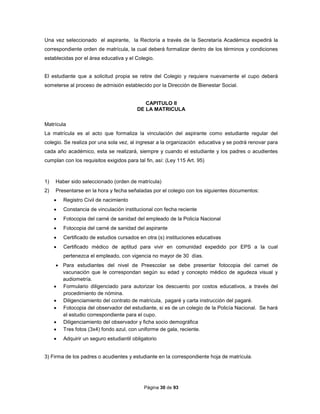 Página 30 de 93
Una vez seleccionado el aspirante, la Rectoría a través de la Secretaría Académica expedirá la
correspondiente orden de matrícula, la cual deberá formalizar dentro de los términos y condiciones
establecidas por el área educativa y el Colegio.
El estudiante que a solicitud propia se retire del Colegio y requiere nuevamente el cupo deberá
someterse al proceso de admisión establecido por la Dirección de Bienestar Social.
CAPITULO II
DE LA MATRICULA
Matrícula
La matrícula es al acto que formaliza la vinculación del aspirante como estudiante regular del
colegio. Se realiza por una sola vez, al ingresar a la organización educativa y se podrá renovar para
cada año académico, esta se realizará, siempre y cuando el estudiante y los padres o acudientes
cumplan con los requisitos exigidos para tal fin, así: (Ley 115 Art. 95)
1) Haber sido seleccionado (orden de matrícula)
2) Presentarse en la hora y fecha señaladas por el colegio con los siguientes documentos:
 Registro Civil de nacimiento
 Constancia de vinculación institucional con fecha reciente
 Fotocopia del carné de sanidad del empleado de la Policía Nacional
 Fotocopia del carné de sanidad del aspirante
 Certificado de estudios cursados en otra (s) instituciones educativas
 Certificado médico de aptitud para vivir en comunidad expedido por EPS a la cual
pertenezca el empleado, con vigencia no mayor de 30 días.
 Para estudiantes del nivel de Preescolar se debe presentar fotocopia del carnet de
vacunación que le correspondan según su edad y concepto médico de agudeza visual y
audiometría.
 Formulario diligenciado para autorizar los descuento por costos educativos, a través del
procedimiento de nómina.
 Diligenciamiento del contrato de matrícula, pagaré y carta instrucción del pagaré.
 Fotocopia del observador del estudiante, si es de un colegio de la Policía Nacional. Se hará
el estudio correspondiente para el cupo.
 Diligenciamiento del observador y ficha socio demográfica
 Tres fotos (3x4) fondo azul, con uniforme de gala, reciente.
 Adquirir un seguro estudiantil obligatorio
3) Firma de los padres o acudientes y estudiante en la correspondiente hoja de matrícula.
 