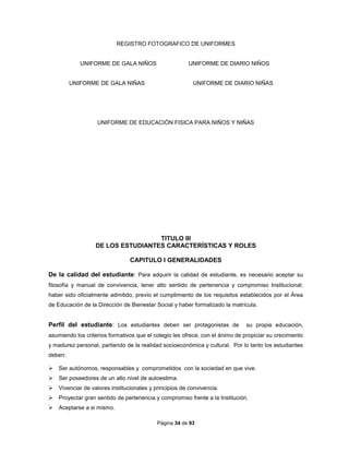 Página 34 de 93
REGISTRO FOTOGRAFICO DE UNIFORMES
UNIFORME DE GALA NIÑOS UNIFORME DE DIARIO NIÑOS
UNIFORME DE GALA NIÑAS UNIFORME DE DIARIO NIÑAS
UNIFORME DE EDUCACIÓN FISICA PARA NIÑOS Y NIÑAS
TITULO III
DE LOS ESTUDIANTES CARACTERÍSTICAS Y ROLES
CAPITULO I GENERALIDADES
De la calidad del estudiante: Para adquirir la calidad de estudiante, es necesario aceptar su
filosofía y manual de convivencia, tener alto sentido de pertenencia y compromiso Institucional;
haber sido oficialmente admitido, previo el cumplimiento de los requisitos establecidos por el Área
de Educación de la Dirección de Bienestar Social y haber formalizado la matrícula.
Perfil del estudiante: Los estudiantes deben ser protagonistas de su propia educación,
asumiendo los criterios formativos que el colegio les ofrece, con el ánimo de propiciar su crecimiento
y madurez personal, partiendo de la realidad socioeconómica y cultural. Por lo tanto los estudiantes
deben:
 Ser autónomos, responsables y comprometidos con la sociedad en que vive.
 Ser poseedores de un alto nivel de autoestima.
 Vivenciar de valores institucionales y principios de convivencia.
 Proyectar gran sentido de pertenencia y compromiso frente a la Institución.
 Aceptarse a si mismo.
 