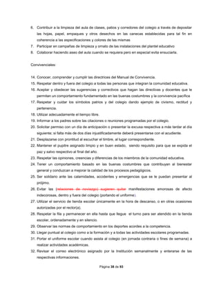 Página 38 de 93
6. Contribuir a la limpieza del aula de clases, patios y corredores del colegio a través de depositar
las hojas, papel, empaques y otros desechos en las canecas establecidas para tal fin en
coherencia a las especificaciones y colores de las mismas
7. Participar en campañas de limpieza y ornato de las instalaciones del plantel educativo
8. Colaborar haciendo aseo del aula cuando se requiera pero en especial evita ensuciarla.
Convivenciales:
14. Conocer, comprender y cumplir las directrices del Manual de Convivencia.
15. Respetar dentro y fuera del colegio a todas las personas que integran la comunidad educativa.
16. Aceptar y obedecer las sugerencias y correctivos que hagan las directivas y docentes que le
permitan un comportamiento fundamentado en las buenas costumbres y la convivencia pacífica
17. Respetar y cuidar los símbolos patrios y del colegio dando ejemplo de civismo, rectitud y
pertenencia.
18. Utilizar adecuadamente el tiempo libre.
19. Informar a los padres sobre las citaciones o reuniones programadas por el colegio.
20. Solicitar permiso con un día de anticipación o presentar la excusa respectiva a más tardar al día
siguiente; si falta más de dos días injustificadamente deberá presentarse con el acudiente.
21. Desplazarse con prontitud al escuchar el timbre, al lugar correspondiente.
22. Mantener el pupitre asignado limpio y en buen estado, siendo requisito para que se expida el
paz y salvo respectivo al final del año.
23. Respetar las opiniones, creencias y diferencias de los miembros de la comunidad educativa.
24. Tener un comportamiento basado en las buenas costumbres que contribuyan al bienestar
general y conduzcan a mejorar la calidad de los procesos pedagógicos.
25. Ser solidario ante las calamidades, accidentes y emergencias que se le puedan presentar al
prójimo.
26. Evitar las (relaciones de noviazgo) sugieren quitar manifestaciones amorosas de afecto
indecorosas, dentro y fuera del colegio (portando el uniforme).
27. Utilizar el servicio de tienda escolar únicamente en la hora de descanso, o en otras ocasiones
autorizadas por el rector(a).
28. Respetar la fila y permanecer en ella hasta que llegue el turno para ser atendido en la tienda
escolar, ordenadamente y en silencio.
29. Observar las normas de comportamiento en los deportes acordes a la competencia.
30. Llegar puntual al colegio como a la formación y a todas las actividades escolares programadas.
31. Portar el uniforme escolar cuando asista al colegio (en jornada contraria o fines de semana) a
realizar actividades académicas.
32. Revisar el correo electrónico asignado por la Institución semanalmente y enterarse de las
respectivas informaciones.
 