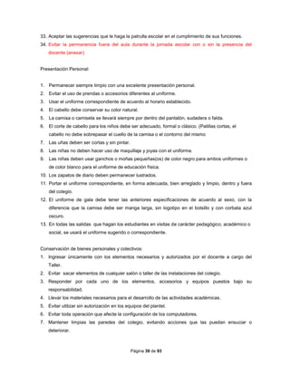 Página 39 de 93
33. Aceptar las sugerencias que le haga la patrulla escolar en el cumplimiento de sus funciones.
34. Evitar la permanencia fuera del aula durante la jornada escolar con o sin la presencia del
docente (anexar)
Presentación Personal:
1. Permanecer siempre limpio con una excelente presentación personal.
2. Evitar el uso de prendas o accesorios diferentes al uniforme.
3. Usar el uniforme correspondiente de acuerdo al horario establecido.
4. El cabello debe conservar su color natural.
5. La camisa o camiseta se llevará siempre por dentro del pantalón, sudadera o falda.
6. El corte de cabello para los niños debe ser adecuado, formal o clásico. (Patillas cortas, el
cabello no debe sobrepasar el cuello de la camisa o el contorno del mismo
7. Las uñas deben ser cortas y sin pintar.
8. Las niñas no deben hacer uso de maquillaje y joyas con el uniforme.
9. Las niñas deben usar ganchos o moñas pequeñas(os) de color negro para ambos uniformes o
de color blanco para el uniforme de educación física.
10. Los zapatos de diario deben permanecer lustrados.
11. Portar el uniforme correspondiente, en forma adecuada, bien arreglado y limpio, dentro y fuera
del colegio.
12. El uniforme de gala debe tener las anteriores especificaciones de acuerdo al sexo, con la
diferencia que la camisa debe ser manga larga, sin logotipo en el bolsillo y con corbata azul
oscuro.
13. En todas las salidas que hagan los estudiantes en visitas de carácter pedagógico, académico o
social, se usará el uniforme sugerido o correspondiente.
Conservación de bienes personales y colectivos:
1. Ingresar únicamente con los elementos necesarios y autorizados por el docente a cargo del
Taller.
2. Evitar sacar elementos de cualquier salón o taller de las instalaciones del colegio.
3. Responder por cada uno de los elementos, accesorios y equipos puestos bajo su
responsabilidad.
4. Llevar los materiales necesarios para el desarrollo de las actividades académicas.
5. Evitar utilizar sin autorización en los equipos del plantel.
6. Evitar toda operación que afecte la configuración de los computadores.
7. Mantener limpias las paredes del colegio, evitando acciones que las puedan ensuciar o
deteriorar.
 