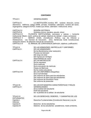 Página 4 de 93
CONTENIDO
TÍTULO I GENERALIDADES
CAPÌTULO I LA INSTITUCIÓN (nombre, NIT, carácter, dirección, correo
electrónico, teléfonos, código DANE, jornada, modalidad, calendario, nombre del rector,
organigrama, categoría ICFES, niveles que ofrece, calendario institucional, otros)
CAPÌTULO II RESEÑA HISTÒRICA
CAPITÌLO III Símbolos (himno, bandera, escudo, otros)
CAPÍTULO IV FILOSOFÍA INSTITUCIONAL (principios y valores – horizonte
institucional- Misión, visión, política de calidad, objetivos de calidad – mapa e procesos)
CAPÍTULO V MARCO LEGAL (Constitución Política, Ley de Infancia y
Adolescencia, Ley General de Educación, otros. Sentencias Corte Constitucional,
resolución rectora de adopción manual de convivencia).
CAPÌTULO VI EL MANUAL DE CONVIVENCIA (definición, objetivos, justificación)
TÍTULO II DE LAS ADMISIONES, MATRÍCULAS Y UNIFORMES
CAPÍTULO I DE LAS ADMISIONES
De los Beneficiarios (citar resolución)
Proceso de Admisión
Del rango de edad
Del ingreso por reintegro
Disponibilidad de cupos
CAPÍTULO II DE LAS MATRÍCULAS
De los requisitos
De la matricula
De la renovación de matrícula
Clases de Matrícula
De los costos educativos
CAPÍTULO III DE LOS UNIFORMES (fotografías)
De la normatividad
Del uniforme de diario para los estudiantes
Del uniforme de diario para las estudiantes
Del uniforme de Educación Física
Del uniforme de preescolar
TÍTULO III DE LOS ESTUDIANTES CARACTERÍSTICAS Y ROLES
CAPÍTULO I GENERALIDADES
De la Calidad del estudiante
Perfil del estudiante
De la pérdida de la calidad de estudiante
TITULO IV DE LOS DERECHOS, DEBERES, Y GARANTÍAS DE LOS
ESTUDIANTES
Capítulo I. Derechos Fundamentales (Constitución Nacional y Ley de
Infancia)
Capítulo II Derechos de los estudiantes
Capítulo III Deberes de los estudiantes (académicos, medio ambiente,
 