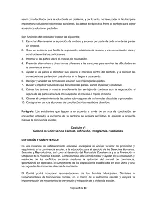 Página 41 de 93
servir como facilitador para la solución de un problema, y por lo tanto, no tiene poder ni facultad para
imponer una solución o recomendar sanciones. Su actitud será positiva frente al conflicto para lograr
acuerdos y soluciones pactadas.
Son funciones del conciliador escolar las siguientes:
1. Escuchar Atentamente la exposición de motivos y sucesos por parte de cada una de las partes
en conflicto.
2. Crear un ambiente que facilite la negociación, estableciendo respeto y una comunicación clara y
constructiva entre los participantes.
3. Informar a las partes sobre el proceso de conciliación.
4. Presentar alternativas u otras formas diferentes a las sanciones para resolver las dificultades en
la convivencia escolar.
5. Ayudar a las partes a identificar sus valores e intereses dentro del conflicto, y a conocer las
consecuencias que tendrán que afrontar si no llegan a un acuerdo.
6. Recoger y analizar las formulas de solución que propongan las partes.
7. Buscar y proponer soluciones que beneficien las partes, siendo imparcial y equitativo.
8. Calmar los ánimos y mostrar amablemente las ventajas de continuar con la negociación, si
alguna de las partes amenaza con suspender el proceso o impide el mismo
9. Obtener el consentimiento de las partes sobre algunas de las formulas discutidas o propuestas.
10. Consignar en un acta el proceso de conciliación y los resultados obtenidos.
Parágrafo: Los estudiantes que lleguen a un acuerdo a través de un acta de conciliación, se
encuentran obligados a cumplirla, de lo contrario se aplicará correctivo de acuerdo al presente
manual de convivencia escolar.
Capítulo VI
Comité de Convivencia Escolar, Definición, Integrantes, Funciones
DEFINICIÓN Y COMPETENCIA:
Es una instancia del establecimiento educativo encargada de apoyar la labor de promoción y
seguimiento a la convivencia escolar, a la educación para el ejercicio de los Derechos Humanos,
Sexuales y Reproductivos, así como al desarrollo del Manual de Convivencia y a la Prevención y
Mitigación de la Violencia Escolar. Corresponde a este comité mediar y ayudar en la conciliación y
resolución de los conflictos escolares mediante la aplicación del manual de convivencia,
garantizando en todo caso, el cumplimiento de las disposiciones establecidas en este último y una
vez agotadas las instancias directas de mediación.
El Comité podrá incorporar recomendaciones de los Comités Municipales, Distritales o
Departamentales de Convivencia Escolar, en el marco de la autonomía escolar y apoyará la
implementación de mecanismos de prevención y mitigación de la violencia escolar.
 