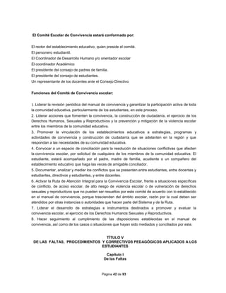 Página 42 de 93
El Comité Escolar de Convivencia estará conformado por:
El rector del establecimiento educativo, quien preside el comité.
El personero estudiantil.
El Coordinador de Desarrollo Humano y/o orientador escolar
El coordinador Académico
El presidente del consejo de padres de familia.
El presidente del consejo de estudiantes.
Un representante de los docentes ante el Consejo Directivo
Funciones del Comité de Convivencia escolar:
1. Liderar la revisión periódica del manual de convivencia y garantizar la participación activa de toda
la comunidad educativa, particularmente de los estudiantes, en este proceso.
2. Liderar acciones que fomenten la convivencia, la construcción de ciudadanía, el ejercicio de los
Derechos Humanos, Sexuales y Reproductivos y la prevención y mitigación de la violencia escolar
entre los miembros de la comunidad educativa.
3. Promover la vinculación de los establecimientos educativos a estrategias, programas y
actividades de convivencia y construcción de ciudadanía que se adelanten en la región y que
respondan a las necesidades de su comunidad educativa.
4. Convocar a un espacio de conciliación para la resolución de situaciones conflictivas que afecten
la convivencia escolar, por solicitud de cualquiera de los miembros de la comunidad educativa. El
estudiante, estará acompañado por el padre, madre de familia, acudiente o un compañero del
establecimiento educativo que haga las veces de amigable conciliador.
5. Documentar, analizar y mediar los conflictos que se presenten entre estudiantes, entre docentes y
estudiantes, directivos y estudiantes, y entre docentes.
6. Activar la Ruta de Atención Integral para la Convivencia Escolar, frente a situaciones específicas
de conflicto, de acoso escolar, de alto riesgo de violencia escolar o de vulneración de derechos
sexuales y reproductivos que no pueden ser resueltos por este comité de acuerdo con lo establecido
en el manual de convivencia, porque trascienden del ámbito escolar, razón por la cual deben ser
atendidos por otras instancias o autoridades que hacen parte del Sistema y de la Ruta.
7. Liderar el desarrollo de estrategias e instrumentos destinados a promover y evaluar la
convivencia escolar, el ejercicio de los Derechos Humanos Sexuales y Reproductivos.
8. Hacer seguimiento al cumplimiento de las disposiciones establecidas en el manual de
convivencia, así como de los casos o situaciones que hayan sido mediados y conciliados por este.
TÍTULO V
DE LAS FALTAS, PROCEDIMIENTOS Y CORRECTIVOS PEDAGÓGICOS APLICADOS A LOS
ESTUDIANTES
Capítulo I
De las Faltas
 