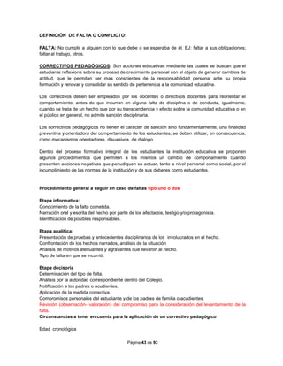 Página 43 de 93
DEFINICIÓN DE FALTA O CONFLICTO:
FALTA: No cumplir a alguien con lo que debe o se esperaba de él. EJ: faltar a sus obligaciones;
faltar al trabajo, otros.
CORRECTIVOS PEDAGÓGICOS: Son acciones educativas mediante las cuales se buscan que el
estudiante reflexione sobre su proceso de crecimiento personal con el objeto de generar cambios de
actitud, que le permitan ser mas conscientes de la responsabilidad personal ante su propia
formación y renovar y consolidar su sentido de pertenencia a la comunidad educativa.
Los correctivos deben ser empleados por los docentes o directivos docentes para reorientar el
comportamiento, antes de que incurran en alguna falta de disciplina o de conducta, igualmente,
cuando se trata de un hecho que por su transcendencia y efecto sobre la comunidad educativa o en
el público en general, no admite sanción disciplinaria.
Los correctivos pedagógicos no tienen el carácter de sanción sino fundamentalmente, una finalidad
preventiva y orientadora del comportamiento de los estudiantes, se deben utilizar, en consecuencia,
como mecanismos orientadores, disuasivos, de dialogo.
Dentro del proceso formativo integral de los estudiantes la institución educativa se proponen
algunos procedimientos que permiten a los mismos un cambio de comportamiento cuando
presenten acciones negativas que perjudiquen su actuar, tanto a nivel personal como social, por el
incumplimiento de las normas de la institución y de sus deberes como estudiantes.
Procedimiento general a seguir en caso de faltas tipo uno o dos
Etapa informativa:
Conocimiento de la falta cometida.
Narración oral y escrita del hecho por parte de los afectados, testigo y/o protagonista.
Identificación de posibles responsables.
Etapa analítica:
Presentación de pruebas y antecedentes disciplinarios de los involucrados en el hecho.
Confrontación de los hechos narrados, análisis de la situación
Análisis de motivos atenuantes y agravantes que llevaron al hecho.
Tipo de falta en que se incurrió.
Etapa decisoria
Determinación del tipo de falta.
Análisis por la autoridad correspondiente dentro del Colegio.
Notificación a los padres o acudientes.
Aplicación de la medida correctiva.
Compromisos personales del estudiante y de los padres de familia o acudientes.
Revisión (observación- valoración) del compromiso para la consideración del levantamiento de la
falta.
Circunstancias a tener en cuenta para la aplicación de un correctivo pedagógico
Edad cronológica
 