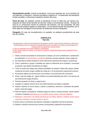 Página 46 de 93
Amonestación escrita: cuando el estudiante incurre por segunda vez en la comisión de
una falta leve, el docente o directivo procederá a registrar en el observador del estudiante
la falta cometida, e informará al respectivo director del curso.
Pacto de aula: Se realizará cuando el estudiante incurre en falta leve por tercera vez,
después de haber tenido llamado de atención verbal y amonestación escrita. El pacto de
aula es un compromiso escrito en presencia del docente y de otro estudiante. De este
pacto de aula quedara registro en observador y en la historia escolar del estudiante, por lo
tanto debe ser entregado al Coordinador de Desarrollo Humano designado.
Parágrafo: En caso de incumplimiento a lo pactado, se realizará procedimiento de este
tipo de conflicto.
CAPÍTULO III
Tipo dos
Corresponden a este tipo las situaciones de agresión escolar, acoso escolar (bullying) y ciberacoso
(Ciberbullying), que no revistan las características de la comisión de un delito y que cumplan con
cualquiera de las siguientes características:
a. Que se presenten de manera repetida o sistemática.
b. Que causen daños al cuerpo o a la salud sin generar incapacidad alguna para cualquiera de los
involucrados.
1. Intento o fraude comprobado en evaluaciones o trabajos, así como la falsificación o adulteración
de certificados, firmas de padres o acudiente, permisos, excusas, boletines, copiar y pegar etc.
2. No responder por daños causado en forma intencional a elementos del colegio o de personas
3. Crear o pertenecer a grupos o pandillas que vayan en detrimento de la sociedad o comunidad
en general o que afecten directamente al colegio.
4. Tomar el nombre del colegio para realizar actividades de cualquier índole (rifas, paseos, fiestas,
recolección de dinero, bingos, desfiles de modas etc.), sin la autorización expresa de la rectoría.
5. No devolver objetos que se encuentre a sus dueños o a la coordinación de convivencia.
6. Entrar o salir del colegio por lugares distintos a la puerta destinada para tal fin o sin permiso de
las directivas del colegio (Evasión).
7. Practicar apuestas con dinero y juego de azar.
8. Irrespetar a cualquier miembro de la comunidad educativa que afecte su dignidad.
9. Realizar reclamos en forma airada y violenta a profesores, directivos o empleados del plantel,
dentro o fuera del colegio.
10. Falta de respeto a compañeros, mediante juegos de manos y chanzas bruscas, colocar apodos
o burlarse. (matoneo) Igualmente pro su condición sexual, social y creencias religiosas.
11. Ridiculizar o discriminar a las demás personas por sus faltas, defectos, condición social, sexual
creencias u opiniones. ( se paso de leve a tipo 2)
12. Emitir juicios o comentarios que lesionen el prestigio e integridad moral de las personas.
13. Elaborar y distribuir anónimos que vulneren la tranquilidad y dignidad de las personas.
 