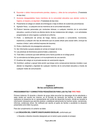 Página 49 de 93
6. Esconder o dañar intencionalmente prendas, objetos y útiles de los compañeros. (Trasladada
de tipo dos)
7. Acciones desagradables hacia miembros de la comunidad educativa que atenten contra la
higiene, el respeto y la dignidad. (Trasladada de tipo dos)
8. Presentarse al colegio en estado de embriaguez o bajo el efecto de sustancias psicotrópicas.
9. Agresión física, a cualquiera de los miembros de la comunidad educativa.
10. Producir lesiones personales por conductas dolosas, a cualquier miembro de la comunidad
educativa, cuando el hecho se efectúe dentro de las instalaciones del colegio, o en actividades
programadas en otros lugares o portando el uniforme.
11. Porte o distribución de armas de fuego, blanca, punzante o contundente, municiones,
explosivos y cualquier otro tipo de elemento que se pueda utilizar para causar daño. (incluye los
exactos o bisturí, salvo solicitud expresa del docente)
12. Porte o distribución de propaganda subversiva.
13. Ser informante a grupos alzados en armas al margen de la ley.
14. Las prácticas de fenómenos paranormales y satanismo.
15. Toda falta o conducta que esté definida como hecho punible en el código penal.
16. La reincidencia de faltas graves o el incumplimiento de una sanción.
17. Evadirse del colegio en la jornada escolar sin autorización alguna
18. Contribuir, publicar y apoyar toda acción que tenga como consecuencia lesiones morales o que
afecten la integridad y dignidad de cualquier miembro de la comunidad educativa a través de
cualquier medio de comunicación.
Capítulo V
De los correctivos (definición)
PROCEDIMIENTOS Y CORRECTIVOS PEDAGÓGICOS PARA LAS FALTAS TIPO TRES
Primera instancia: El docente o director de grupo debe escuchar los descargos de los estudiante u
debe recibe por escrito los mismos, en el formato de narración de hechos, lo anterior debe
realizarse en presencia de un representante del comité de desarrollo humano, donde se recopile la
información necesaria que permita analizar y establecer plenamente los hechos (actas, narraciones,
informes, evidencias otros). Se notificará por escrito al padre de familia o acudiente la situación
presentada como falta muy grave.
Para dar cumplimiento a lo anterior se debe:
1. LA CREACIÓN DEL COMITÉ DISICPLINARIO ESCOLAR, conformado por:
 Docente o directivo docente (designado por el rector) quien preside el consejo)
 