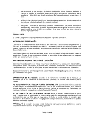 Página 51 de 93
o En la solución de los recursos, la instancia competente puede exonerar, mantener o
cambiar la sanción al estudiante, dependiendo de los argumentos presentados por el
estudiante y del análisis que de ello se efectúe. De lo actuado se deja constancia en el
acta.
o Aplicación del correctivo pedagógico: Solo después de resuelto los recursos se aplica el
correctivo al estudiante a través de resolución rectoral.
o Parágrafo: Con el fin de agilizar los procesos concerniente a los comité disciplinario
escolares y a los consejos directivos asistirá una secretaria la cual será nombrada por
quien preside y cuya función será notificar, llevar acta y oficio que sean necesario
durante el procedimiento.
CORRECTIVOS
El Comité Disciplinario Escolar podrá imponer uno de los siguientes correctivos.
MATRICULA EN OBSERVACIÓN:
Consiste en el condicionamiento de la matricula del estudiante, a su excelente comportamiento y
disciplina, al compromiso de modificar su conducta y no volver durante al año lectivo a cometer falta
grave o muy grave; el cual amerita un seguimiento permanente por parte de la Coordinación de
Desarrollo Humano.
Esta medida solo podrá ser aplicada cuando la falta ha sido cometida en los tres primeros periodos
académicos. En caso de que el estudiante reincida en la comisión de una falta grave o muy grave se
tendrá que realizar un nuevo comité.
REFLEXIÓN PEDAGÓGICA EN CASA POR CINCO DÍAS:
Consiste en la elaboración de un trabajo por parte del estudiante en su casa durante 5 días hábiles,
entregando el mismo a su regreso de acuerdo a los parámetros establecidos por el Coordinador de
Desarrollo Humano, so pena de no ingresar a clases solo en caso incumplimiento sin justa causa.
Se debe implementar el formato seguimiento y control de la reflexión pedagógica para el estudiante
que comete falta muy grave.
CANCELACIÓN DE MATRICULA: Consiste en la cancelación inmediata de la matricula. Al
estudiante que le sea cancelada la matricula como correctivo, no volverá a ser admitido por el
colegio.
NO RENOVACIÓN DE MATRICULA PARA EL SIGUIENTE AÑO: Consiste en la no renovación de
la matricula para el siguiente año académico. En caso de que el estudiante reincida en la comisión
de una falta grave o muy grave, el Rector le podrá cambiar el correctivo por: Cancelación de
matrícula, notificando a los padres mediante Resolución Rectoral.
NO PROCLAMACIÓN EN CEREMONIA DE GRADO: la cual se aplica a los estudiantes de grado
once y consiste en la no participación en ceremonia de grado. En caso de que el estudiante reincida
en la comisión de una falta grave o muy grave, el Rector le podrá cambiar el correctivo por:
Cancelación de matrícula o reflexión pedagógica en casa por cinco días, notificando a los padres
mediante Resolución Rectoral.
PARAGRAFO: El correctivo impuesto surtirá efecto una vez hayan expirado los términos para la
presentación de los recursos de reposición y apelación.
 