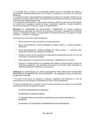 Página 56 de 93
6. El docente dará a conocer a los estudiantes mediante acta, las actividades de refuerzo y
profundización aprobadas previamente por la comisión de evaluación y promoción y/o el Consejo
Académico.
7. La Institución tiene la responsabilidad de sistematizar las notas de la valoración obtenida por los
estudiantes al finalizar cada período y los resultados de las actividades de refuerzo y profundización
en los momentos establecidos para ello.
8. El estudiante y padre de familia, ante cualquier inquietud académica, seguirá el conducto regular
así: docente de la asignatura, director de grupo, coordinador académico, Consejo Académico,
Comisión de Evaluación y Promoción, Rector y Consejo Directivo.
ARTICULO 7º. COMISIONES DE EVALUACIÓN Y PROMOCIÓN: El Consejo Académico
conformará para cada grado una Comisión de Evaluación y Promoción, integrada por los directores
de grupo, el orientador de grado, un representante de los padres de familia que asigne el Consejo
de Padres y el Rector o su delegado.
Las funciones de la Comisión serán las siguientes:
• Definir la promoción de los educandos, en casos especiales.
• Hacer recomendaciones y diseñar estrategias de mejora continua a padres de familia y
estudiantes.
• Hacer recomendaciones y diseñar estrategias de mejora continua a docentes cuyos
estudiantes presenten bajo desempeño académico.
• Analizar los casos de los educandos con desempeños excepcionalmente altos con el fin de
recomendar la promoción anticipada.
• Hacer seguimiento al cumplimiento de compromisos establecidos por la comisión.
• Proponer al Consejo Directivo los candidatos para obtener el reconocimiento de beca por
rendimiento académico a los estudiantes que durante el año lectivo hayan alcanzado un
destacado desempeño académico y de convivencia.
ARTÍCULO 8º. ESTRATEGIAS DE APOYO NECESARIAS PARA RESOLVER SITUACIONES
PEDAGÓGICAS PENDIENTES DE LOS ESTUDIANTES: Las estrategias de apoyo comprenderán
las siguientes actividades:
1. Al iniciar el año lectivo se realizará la evaluación diagnóstica para determinar el nivel de
conocimientos con que ingresan los estudiantes en cada una de las asignaturas.
2. Para los estudiantes que no cumplen con el nivel básico requerido y de acuerdo con la dificultad
encontrada se tomaran las siguientes acciones:
A. Plan de mejoramiento por asignatura
B. Notificación al padres de familia.
C. Establecimiento de acuerdos y compromisos con el padre de familia y el
estudiante.
D. Remisión a la Coordinación de Desarrollo Humano (Orientación).
 