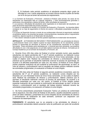 Página 57 de 93
E. Si finalizado cada periodo académico el estudiante presenta algún grado de
dificultad en una o varias asignaturas se enviará informe escrito al padre de familia
con el fin de que se tomen las acciones de mejoramiento.
3. La Comisión de Evaluación y Promoción analizará al finalizar cada período, los casos de los
estudiantes con desempeño bajo en cualquier asignatura y hará recomendaciones generales o
particulares a los estudiantes y padres de familia sobre actividades de superación.
4. Los avances o dificultades del estudiante serán registrados en el observador del estudiante, por
parte del docente responsable del proceso educativo.
5. Cuando un estudiante es remitido a la Comisión de Evaluación y Promoción, los docentes deben
consignar en su hoja de seguimiento el informe de avance o dificultades presentadas durante le
período.
6. El grupo de Desarrollo Humano a través de sus profesionales informará el seguimiento realizado
al estudiante dando a los docentes las pautas y recomendaciones necesarias para el mejoramiento
académico, dejando soporte en el Observador del estudiante.
7. Toda citación realizada al padre de familia quedará registrada en el observador del estudiante.
ARTÍCULO 9º: ACTIVIDADES DE REFUERZO Y PROFUNDIZACIÓN: Las actividades de refuerzo
y profundización tienen como objetivo superar los bajos desempeños de los estudiantes quienes
tendrán la oportunidad de demostrar el dominio de las competencias requeridas en los logros
formulados. Estas actividades serán planteadas por el docente para todo estudiante, que presente
dificultades en una o más asignaturas, el cual debe realizar el proceso de refuerzo formulado por el
Consejo Académico y/o la Comisión de Evaluación y Promoción, así:
A. Durante Cinco (05) días antes de finalizar el primer semestre (junio), para aquellos
estudiantes con logros pendientes del 1º y/o 2º periodo académico, se realizarán cursos
dirigidos por los Docentes con una intensidad horaria de Cinco horas semanales, en las
cuales el objetivo será: Realizar las actividades de refuerzo y profundización, talleres
prácticos que le permitan al estudiante realmente vivenciar el proceso de aprendizaje, de
acuerdo a la dificultad presentada por cada uno. Así mismo, al finalizar el Curso dirigido
podrán presentar evaluación de que sustente la confirmación del aprendizaje, es decir, la
nota de refuerzo y profundización será el resultado del trabajo práctico realizado durante
las actividades programadas y la evaluación al finalizar el curso dirigido.
B. Cinco (05) días antes de finalizar el segundo periodo académico (noviembre), para los
estudiantes del 3º y/o 4º periodo académico, se realizarán cursos dirigidos por los
Docentes con una intensidad horaria de Cinco horas semanales, en las cuales el objetivo
será: Realizar las actividades de refuerzo y profundización, talleres prácticos que le
permitan al estudiante realmente vivenciar el proceso de aprendizaje, de acuerdo a la
dificultad presentada por cada uno. Así mismo, al finalizar el Curso dirigido podrán
presentar evaluación de que sustente la confirmación del aprendizaje, es decir, la nota de
refuerzo y profundización será el resultado del trabajo práctico realizado durante las
actividades programadas y la evaluación al finalizar el curso dirigido.
C. De forma extraordinaria presentarán Evaluación Teórico y/o práctica de conformidad
con la asignatura, tres días antes de finalizar el año lectivo, aquellos estudiantes quienes a
pesar de haber realizado y presentado los Cursos Dirigidos de las actividades de refuerzo
y profundización de finalización de cada semestre, continúan con asignación con
evaluación de desempeño bajo.
PARÁGRAFO: El estudiante que no se presente a las actividades de refuerzo y
profundización semestrales deberá presentar carta de justificación por parte del acudiente
 