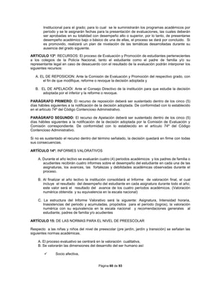 Página 60 de 93
Institucional para el grado; para lo cual se le suministrarán los programas académicos por
período y se le asignarán fechas para la presentación de evaluaciones, las cuales deberán
ser aprobadas en su totalidad con desempeño alto o superior, por lo tanto, de presentarse
desempeño académico bajo o básico de una de ellas, el proceso se dará por concluido. Si
es promovido, realizará un plan de nivelación de las temáticas desarrolladas durante su
ausencia del grado siguiente.
ARTICULO 13º: RECURSOS: El proceso de Evaluación y Promoción de estudiantes pertenecientes
a los colegios de la Policía Nacional, tanto el estudiante como el padre de familia y/o su
representante legal en caso de desacuerdo con el resultado de la evaluación podrán interponer los
siguientes recursos:
A. EL DE REPOSICION: Ante la Comisión de Evaluación y Promoción del respectivo grado, con
el fin de que modifique, reforme o revoque la decisión adoptada y
B. EL DE APELACIÓI: Ante el Consejo Directivo de la institución para que estudie la decisión
adoptada por el inferior y la reforme o revoque.
PARÁGRAFO PRIMERO: El recurso de reposición deberá ser sustentado dentro de los cinco (5)
días hábiles siguientes a la notificación de la decisión adoptada. De conformidad con lo establecido
en el artículo 74º del Código Contencioso Administrativo.
PARÁGRAFO SEGUNDO: El recurso de Apelación deberá ser sustentado dentro de los cinco (5)
días hábiles siguientes a la notificación de la decisión adoptada por la Comisión de Evaluación y
Comisión correspondiente. De conformidad con lo establecido en el artículo 74º del Código
Contencioso Administrativo.
Si no es sustentado el recurso dentro del término señalado, la decisión quedará en firme con todas
sus consecuencias.
ARTÍCULO 14º: INFORMES VALORATIVOS
A. Durante el año lectivo se evaluarán cuatro (4) periodos académicos y los padres de familia o
acudientes recibirán cuatro informes sobre el desempeño del estudiante en cada una de las
asignaturas, los avances, las fortalezas y debilidades académicas observadas durante el
proceso.
B. Al finalizar el año lectivo la institución consolidará el Informe de valoración final, el cual
incluye el resultado del desempeño del estudiante en cada asignatura durante todo el año;
este valor será el resultado del avance de los cuatro períodos académicos. (Valoración
numérica obtenida y su equivalencia en la escala nacional)
C. La estructura del Informe Valorativo será la siguiente: Asignatura, Intensidad horaria,
Inasistencias del periodo y acumuladas, propósitos para el período (logros), la valoración
numérica con su equivalencia en la escala nacional y recomendaciones generales al
estudiante, padres de familia y/o acudientes
ARTÍCULO 15: DE LAS NORMAS PARA EL NIVEL DE PREESCOLAR
Respecto a las niñas y niños del nivel de preescolar (pre jardín, jardín y transición) se señalan las
siguientes normas académicas.
A. El proceso evaluativo se centrará en la valoración cualitativa,
B. Se valorarán las dimensiones del desarrollo del ser humano así:
 Socio afectiva,
 