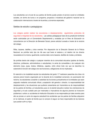 Página 62 de 93
Los estudiantes con el aval de sus padres de familia puede prestar el servicio social en entidades
sociales, sin ánimo de lucros o en programa, proyectos e iniciativas del gobierno nacional con la
colaboración internacional a través de Acuerdos y convenios especiales.
Salidas de estudio o pedagógicas:
Los colegios podrán realizar las excursiones o desplazamientos siguiéndolos protocolos de
seguridad e integridad de los estudiantes. Las salidas pedagógicas fuera de la jurisdicción territorial
serán autorizadas por el Comandante Departamento y avaladas por el Área de Educación en
concordancia con la Dirección de Bienestar Social, previa solicitud cursada a través de la rectoría
del colegio.
Rifas, bazares, desfiles y otros eventos: Por disposición de la Dirección General de la Policía
Nacional, se prohíbe todo tipo de rifa sea cual fuere el sistema y el destino de los dineros
recaudados en la misma, igualmente, eventos tales como bazares, desfiles de modas y similares.
Se prohíbe dentro del colegio a cualquier miembro de la comunidad educativa (padres de familia,
directivos, profesores, administrativos o estudiantes), la venta de comestibles o de cualquier otro
elemento (ropa, joyas, bolsos, billeteras, zapatos, entre otros) toda vez que se desvirtúa no
solamente la función del colegio sino las funciones y obligaciones de los implicados.
En atención a la modalidad escolar los estudiantes del grado 11º realizaran pasantías dos días a la
semana previo horario organizado por la docente de la modalidad comercial y la autorización del
rectoría, los estudiantes cumplirán a cabalidad las funciones puntualmente en la entidades que sean
asignado mediante comunicado oficial y aceptación del gerente o director, la responsabilidad del
desplazamiento y las situaciones que pudieran presentarse por imprevistos es de responsabilidad
de los padres de familias y el estudiantes pues en el plantel educativo reciben las orientaciones de
seguridad y el auto cuidado pero por insensatez o imprudencia de algunos jóvenes se involucren
problemas o sufran un accidentes la Institución Educativa no es responsable por tales eventos para
ello se provee un carne de seguros estudiantil de accidentes que los padres de familias adquieren
en la matricula, el padre de familia que no compre el seguro se hace responsable de las lesiones
que puedan sufrir su hijos.
 