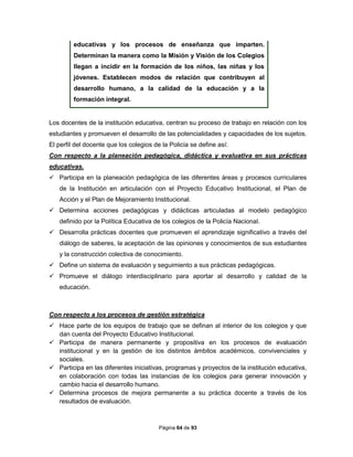 Página 64 de 93
educativas y los procesos de enseñanza que imparten.
Determinan la manera como la Misión y Visión de los Colegios
llegan a incidir en la formación de los niños, las niñas y los
jóvenes. Establecen modos de relación que contribuyen al
desarrollo humano, a la calidad de la educación y a la
formación integral.
Los docentes de la institución educativa, centran su proceso de trabajo en relación con los
estudiantes y promueven el desarrollo de las potencialidades y capacidades de los sujetos.
El perfil del docente que los colegios de la Policía se define así:
Con respecto a la planeación pedagógica, didáctica y evaluativa en sus prácticas
educativas.
 Participa en la planeación pedagógica de las diferentes áreas y procesos curriculares
de la Institución en articulación con el Proyecto Educativo Institucional, el Plan de
Acción y el Plan de Mejoramiento Institucional.
 Determina acciones pedagógicas y didácticas articuladas al modelo pedagógico
definido por la Política Educativa de los colegios de la Policía Nacional.
 Desarrolla prácticas docentes que promueven el aprendizaje significativo a través del
diálogo de saberes, la aceptación de las opiniones y conocimientos de sus estudiantes
y la construcción colectiva de conocimiento.
 Define un sistema de evaluación y seguimiento a sus prácticas pedagógicas.
 Promueve el diálogo interdisciplinario para aportar al desarrollo y calidad de la
educación.
Con respecto a los procesos de gestión estratégica
 Hace parte de los equipos de trabajo que se definan al interior de los colegios y que
dan cuenta del Proyecto Educativo Institucional.
 Participa de manera permanente y propositiva en los procesos de evaluación
institucional y en la gestión de los distintos ámbitos académicos, convivenciales y
sociales.
 Participa en las diferentes iniciativas, programas y proyectos de la institución educativa,
en colaboración con todas las instancias de los colegios para generar innovación y
cambio hacia el desarrollo humano.
 Determina procesos de mejora permanente a su práctica docente a través de los
resultados de evaluación.
 